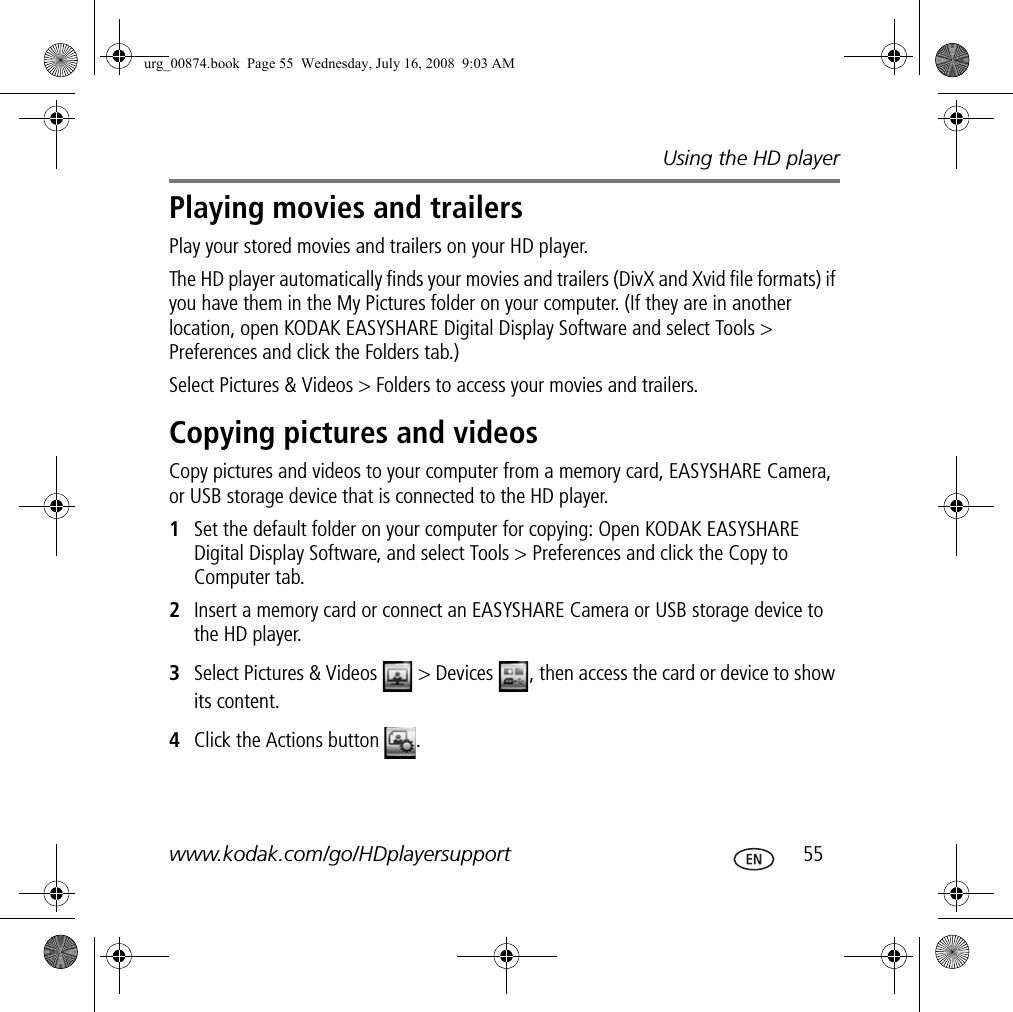 Using the HD playerwww.kodak.com/go/HDplayersupport  55Playing movies and trailersPlay your stored movies and trailers on your HD player.The HD player automatically finds your movies and trailers (DivX and Xvid file formats) if you have them in the My Pictures folder on your computer. (If they are in another location, open KODAK EASYSHARE Digital Display Software and select Tools &gt; Preferences and click the Folders tab.)Select Pictures &amp; Videos &gt; Folders to access your movies and trailers.Copying pictures and videosCopy pictures and videos to your computer from a memory card, EASYSHARE Camera, or USB storage device that is connected to the HD player.1Set the default folder on your computer for copying: Open KODAK EASYSHARE Digital Display Software, and select Tools &gt; Preferences and click the Copy to Computer tab.2Insert a memory card or connect an EASYSHARE Camera or USB storage device to the HD player.3Select Pictures &amp; Videos   &gt; Devices  , then access the card or device to show its content.4Click the Actions button  .urg_00874.book  Page 55  Wednesday, July 16, 2008  9:03 AM
