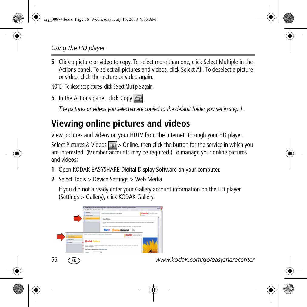 Using the HD player56 www.kodak.com/go/easysharecenter5Click a picture or video to copy. To select more than one, click Select Multiple in the Actions panel. To select all pictures and videos, click Select All. To deselect a picture or video, click the picture or video again.NOTE:  To deselect pictures, click Select Multiple again.6In the Actions panel, click Copy  . The pictures or videos you selected are copied to the default folder you set in step 1.Viewing online pictures and videosView pictures and videos on your HDTV from the Internet, through your HD player.Select Pictures &amp; Videos  &gt; Online, then click the button for the service in which you are interested. (Member accounts may be required.) To manage your online pictures and videos:1Open KODAK EASYSHARE Digital Display Software on your computer.2Select Tools &gt; Device Settings &gt; Web Media.If you did not already enter your Gallery account information on the HD player (Settings &gt; Gallery), click KODAK Gallery.urg_00874.book  Page 56  Wednesday, July 16, 2008  9:03 AM