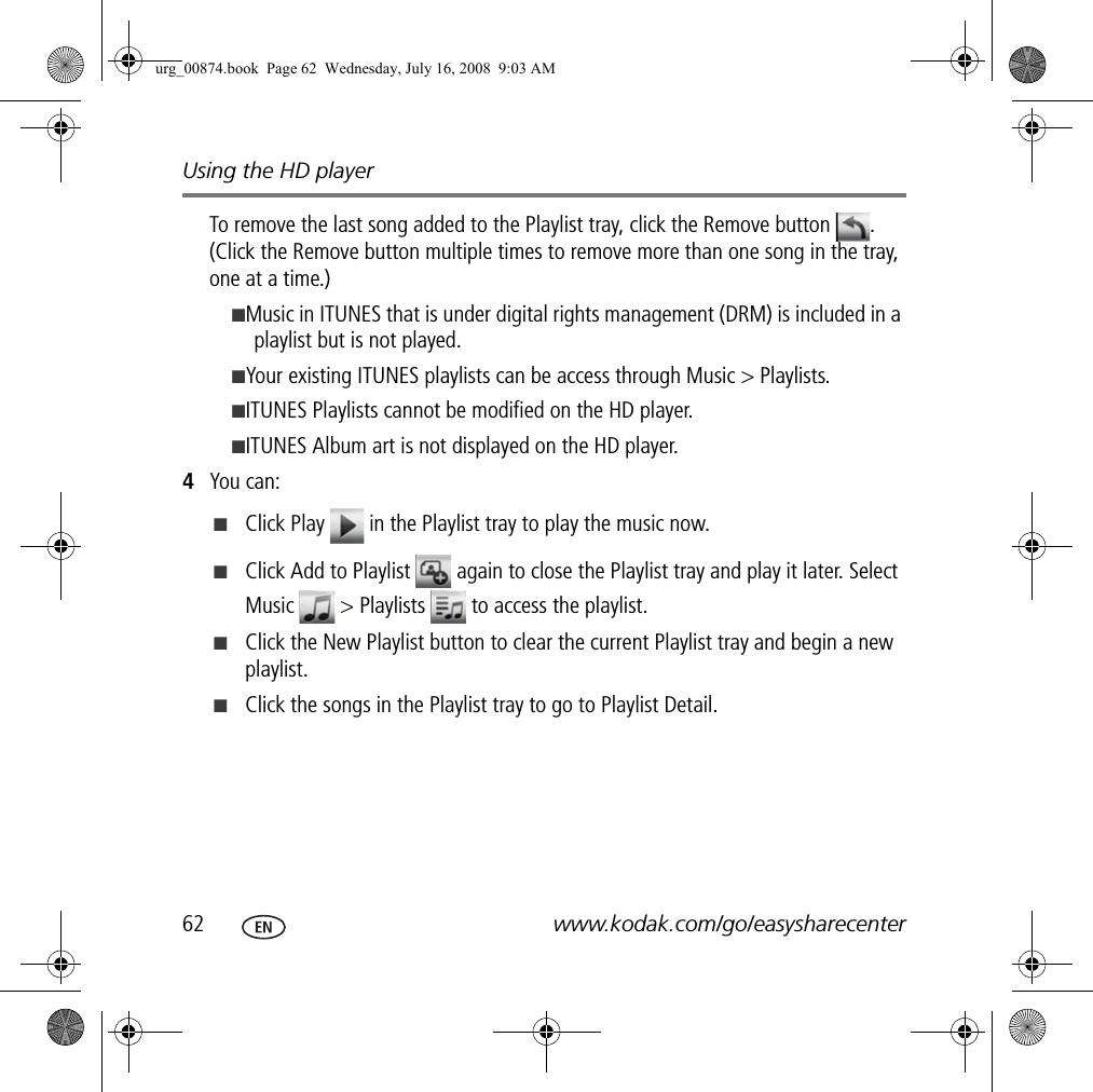 Using the HD player62 www.kodak.com/go/easysharecenterTo remove the last song added to the Playlist tray, click the Remove button  . (Click the Remove button multiple times to remove more than one song in the tray, one at a time.)■Music in ITUNES that is under digital rights management (DRM) is included in a playlist but is not played.■Your existing ITUNES playlists can be access through Music &gt; Playlists.■ITUNES Playlists cannot be modified on the HD player.■ITUNES Album art is not displayed on the HD player.4You can:■Click Play   in the Playlist tray to play the music now.■Click Add to Playlist   again to close the Playlist tray and play it later. Select Music   &gt; Playlists   to access the playlist.■Click the New Playlist button to clear the current Playlist tray and begin a new playlist.■Click the songs in the Playlist tray to go to Playlist Detail.urg_00874.book  Page 62  Wednesday, July 16, 2008  9:03 AM