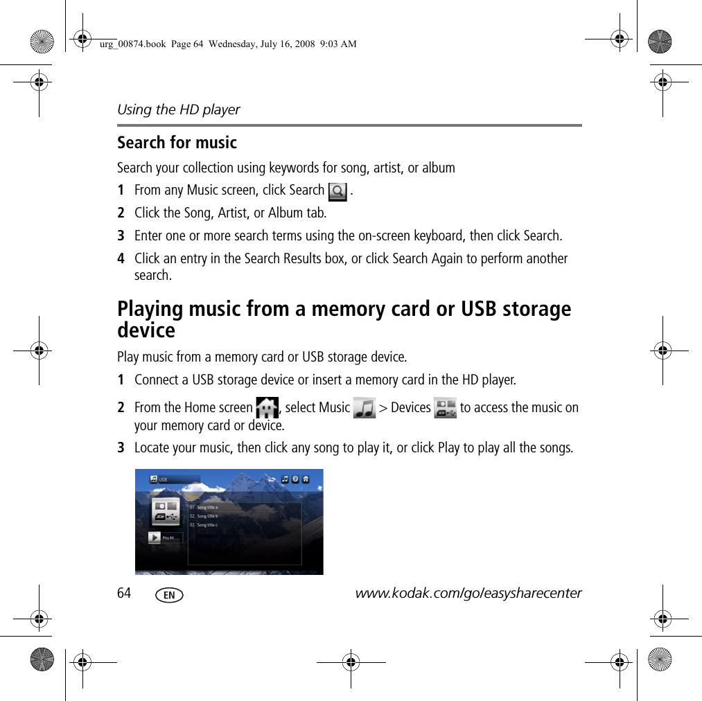 Using the HD player64 www.kodak.com/go/easysharecenterSearch for musicSearch your collection using keywords for song, artist, or album1From any Music screen, click Search  .2Click the Song, Artist, or Album tab.3Enter one or more search terms using the on-screen keyboard, then click Search.4Click an entry in the Search Results box, or click Search Again to perform another search.Playing music from a memory card or USB storage devicePlay music from a memory card or USB storage device.1Connect a USB storage device or insert a memory card in the HD player.2From the Home screen  , select Music   &gt; Devices   to access the music on your memory card or device.3Locate your music, then click any song to play it, or click Play to play all the songs.urg_00874.book  Page 64  Wednesday, July 16, 2008  9:03 AM