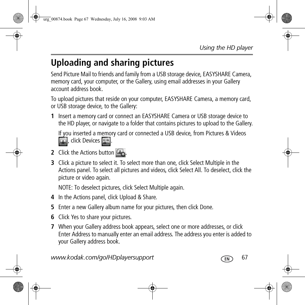 Using the HD playerwww.kodak.com/go/HDplayersupport  67Uploading and sharing picturesSend Picture Mail to friends and family from a USB storage device, EASYSHARE Camera, memory card, your computer, or the Gallery, using email addresses in your Gallery account address book.To upload pictures that reside on your computer, EASYSHARE Camera, a memory card, or USB storage device, to the Gallery:1Insert a memory card or connect an EASYSHARE Camera or USB storage device to the HD player, or navigate to a folder that contains pictures to upload to the Gallery.If you inserted a memory card or connected a USB device, from Pictures &amp; Videos , click Devices  .2Click the Actions button  .3Click a picture to select it. To select more than one, click Select Multiple in the Actions panel. To select all pictures and videos, click Select All. To deselect, click the picture or video again.NOTE: To deselect pictures, click Select Multiple again.4In the Actions panel, click Upload &amp; Share.5Enter a new Gallery album name for your pictures, then click Done.6Click Yes to share your pictures.7When your Gallery address book appears, select one or more addresses, or click Enter Address to manually enter an email address. The address you enter is added to your Gallery address book.urg_00874.book  Page 67  Wednesday, July 16, 2008  9:03 AM