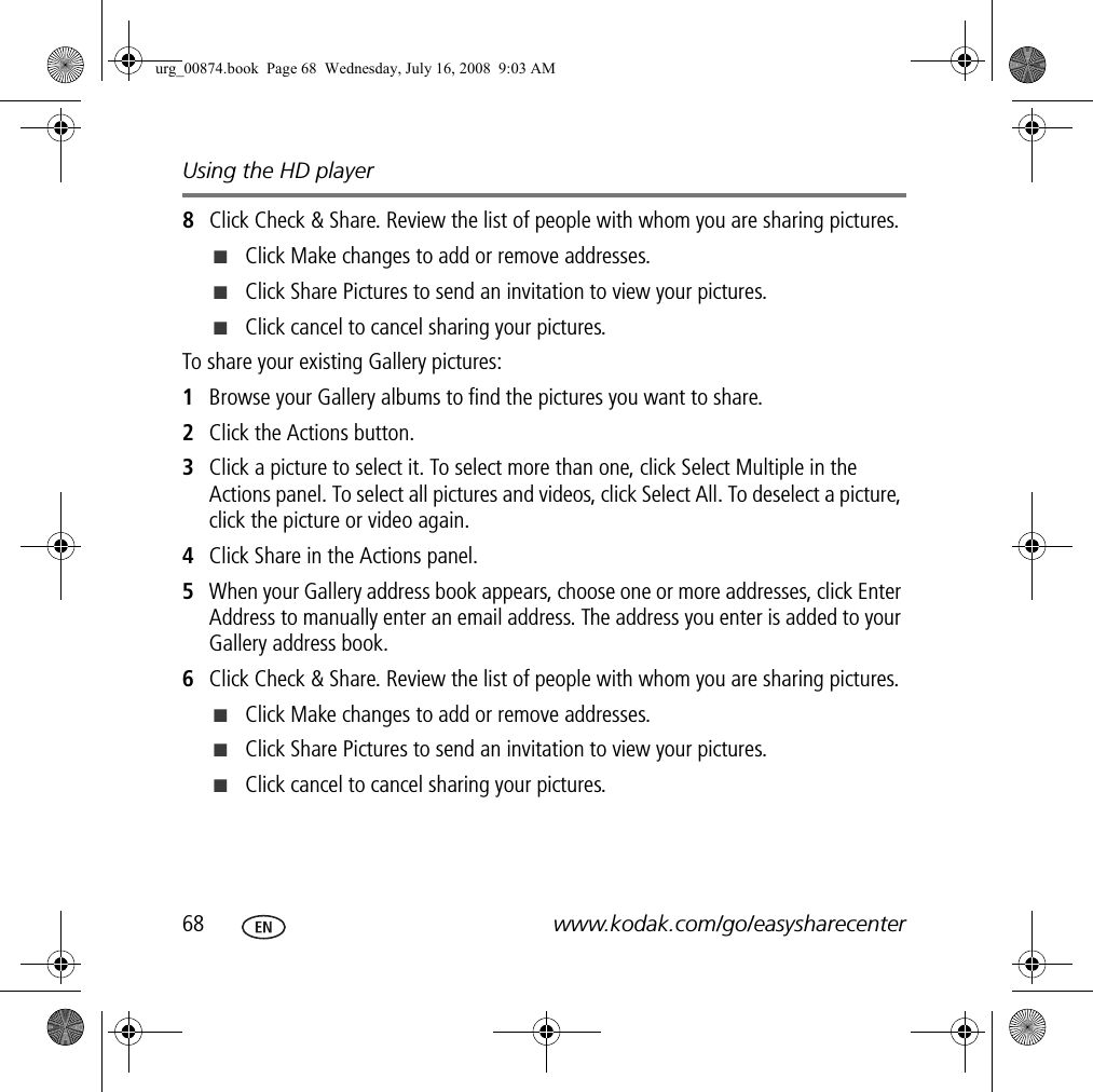Using the HD player68 www.kodak.com/go/easysharecenter8Click Check &amp; Share. Review the list of people with whom you are sharing pictures.■Click Make changes to add or remove addresses.■Click Share Pictures to send an invitation to view your pictures.■Click cancel to cancel sharing your pictures.To share your existing Gallery pictures: 1Browse your Gallery albums to find the pictures you want to share.2Click the Actions button.3Click a picture to select it. To select more than one, click Select Multiple in the Actions panel. To select all pictures and videos, click Select All. To deselect a picture, click the picture or video again.4Click Share in the Actions panel.5When your Gallery address book appears, choose one or more addresses, click Enter Address to manually enter an email address. The address you enter is added to your Gallery address book.6Click Check &amp; Share. Review the list of people with whom you are sharing pictures.■Click Make changes to add or remove addresses.■Click Share Pictures to send an invitation to view your pictures.■Click cancel to cancel sharing your pictures.urg_00874.book  Page 68  Wednesday, July 16, 2008  9:03 AM