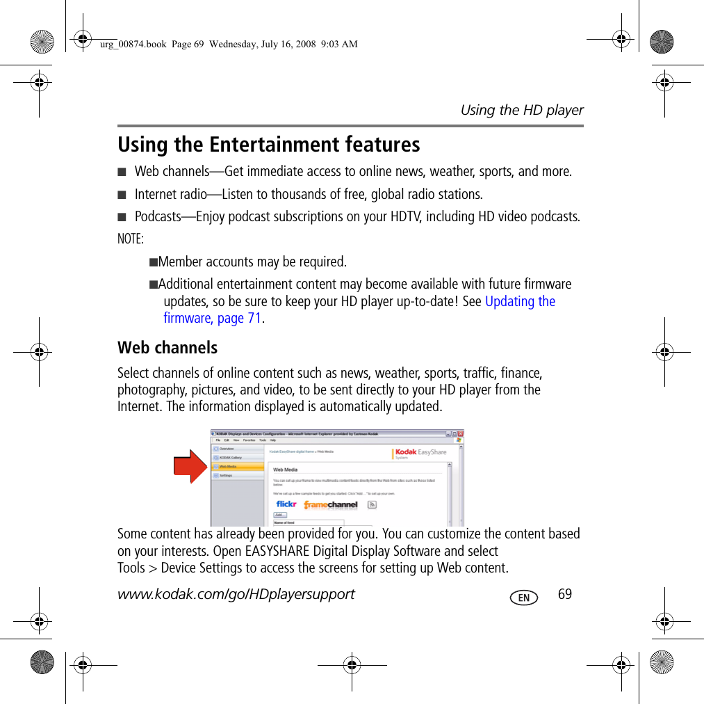 Using the HD playerwww.kodak.com/go/HDplayersupport  69Using the Entertainment features■Web channels—Get immediate access to online news, weather, sports, and more.■Internet radio—Listen to thousands of free, global radio stations.■Podcasts—Enjoy podcast subscriptions on your HDTV, including HD video podcasts.NOTE:  ■Member accounts may be required.■Additional entertainment content may become available with future firmware updates, so be sure to keep your HD player up-to-date! See Updating the firmware, page 71.Web channelsSelect channels of online content such as news, weather, sports, traffic, finance, photography, pictures, and video, to be sent directly to your HD player from the Internet. The information displayed is automatically updated. Some content has already been provided for you. You can customize the content based on your interests. Open EASYSHARE Digital Display Software and select Tools &gt; Device Settings to access the screens for setting up Web content.urg_00874.book  Page 69  Wednesday, July 16, 2008  9:03 AM