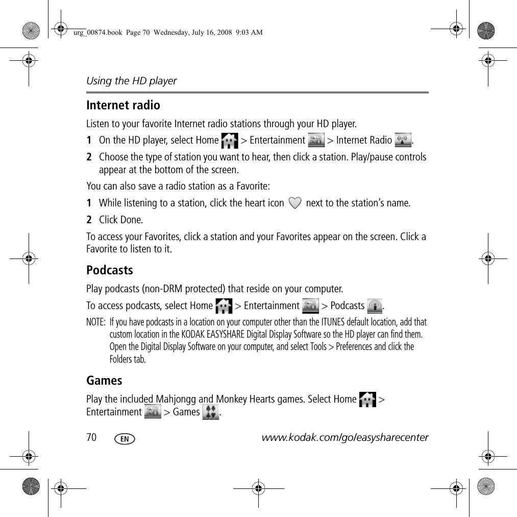Using the HD player70 www.kodak.com/go/easysharecenterInternet radioListen to your favorite Internet radio stations through your HD player.1On the HD player, select Home   &gt; Entertainment  &gt; Internet Radio  .2Choose the type of station you want to hear, then click a station. Play/pause controls appear at the bottom of the screen.You can also save a radio station as a Favorite:1While listening to a station, click the heart icon   next to the station’s name.2Click Done.To access your Favorites, click a station and your Favorites appear on the screen. Click a Favorite to listen to it.PodcastsPlay podcasts (non-DRM protected) that reside on your computer.To access podcasts, select Home   &gt; Entertainment   &gt; Podcasts  .NOTE:  If you have podcasts in a location on your computer other than the ITUNES default location, add that custom location in the KODAK EASYSHARE Digital Display Software so the HD player can find them. Open the Digital Display Software on your computer, and select Tools &gt; Preferences and click the Folders tab.GamesPlay the included Mahjongg and Monkey Hearts games. Select Home   &gt; Entertainment  &gt; Games .urg_00874.book  Page 70  Wednesday, July 16, 2008  9:03 AM