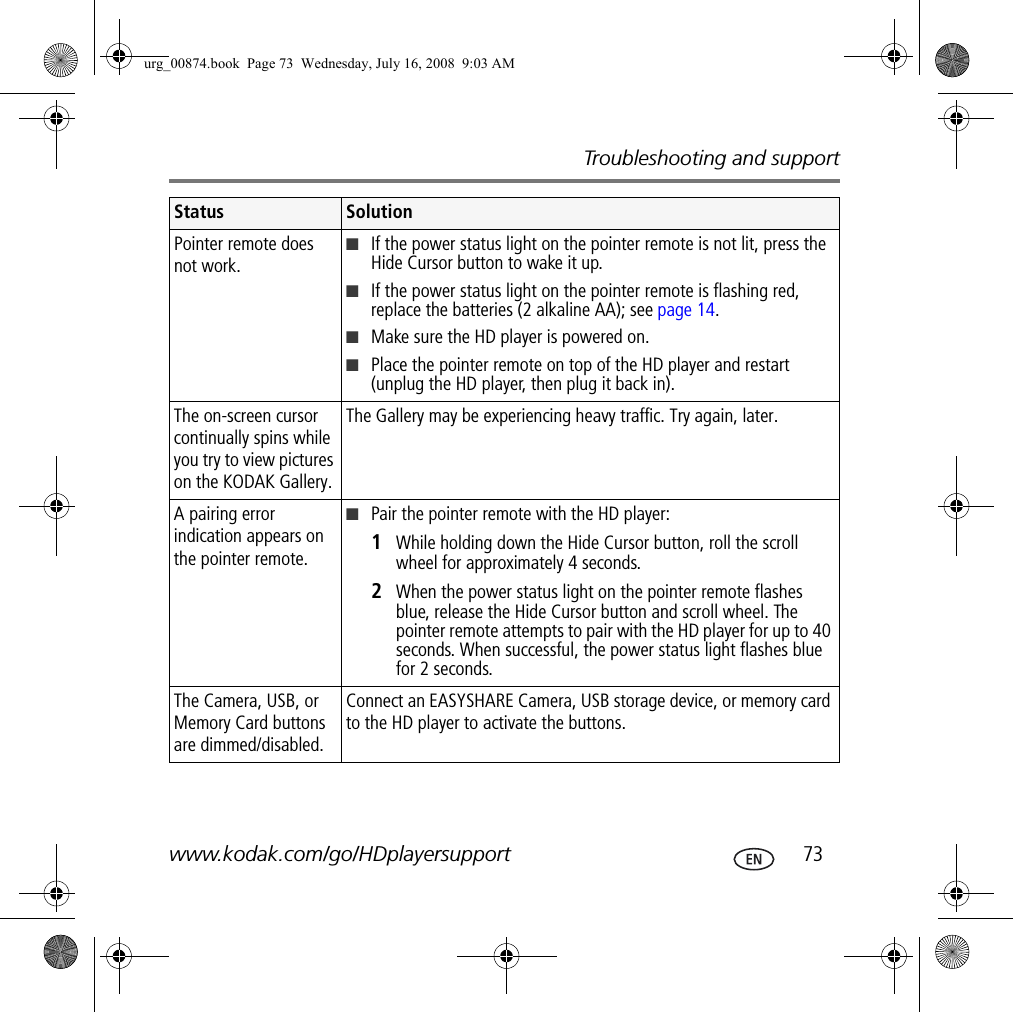 Troubleshooting and supportwww.kodak.com/go/HDplayersupport  73Pointer remote does not work.■If the power status light on the pointer remote is not lit, press the Hide Cursor button to wake it up.■If the power status light on the pointer remote is flashing red, replace the batteries (2 alkaline AA); see page 14.■Make sure the HD player is powered on.■Place the pointer remote on top of the HD player and restart (unplug the HD player, then plug it back in).The on-screen cursor continually spins while you try to view pictures on the KODAK Gallery.The Gallery may be experiencing heavy traffic. Try again, later.A pairing error indication appears on the pointer remote.■Pair the pointer remote with the HD player:1  While holding down the Hide Cursor button, roll the scroll wheel for approximately 4 seconds.2  When the power status light on the pointer remote flashes blue, release the Hide Cursor button and scroll wheel. The pointer remote attempts to pair with the HD player for up to 40 seconds. When successful, the power status light flashes blue for 2 seconds.The Camera, USB, or Memory Card buttons are dimmed/disabled. Connect an EASYSHARE Camera, USB storage device, or memory card to the HD player to activate the buttons.Status Solutionurg_00874.book  Page 73  Wednesday, July 16, 2008  9:03 AM