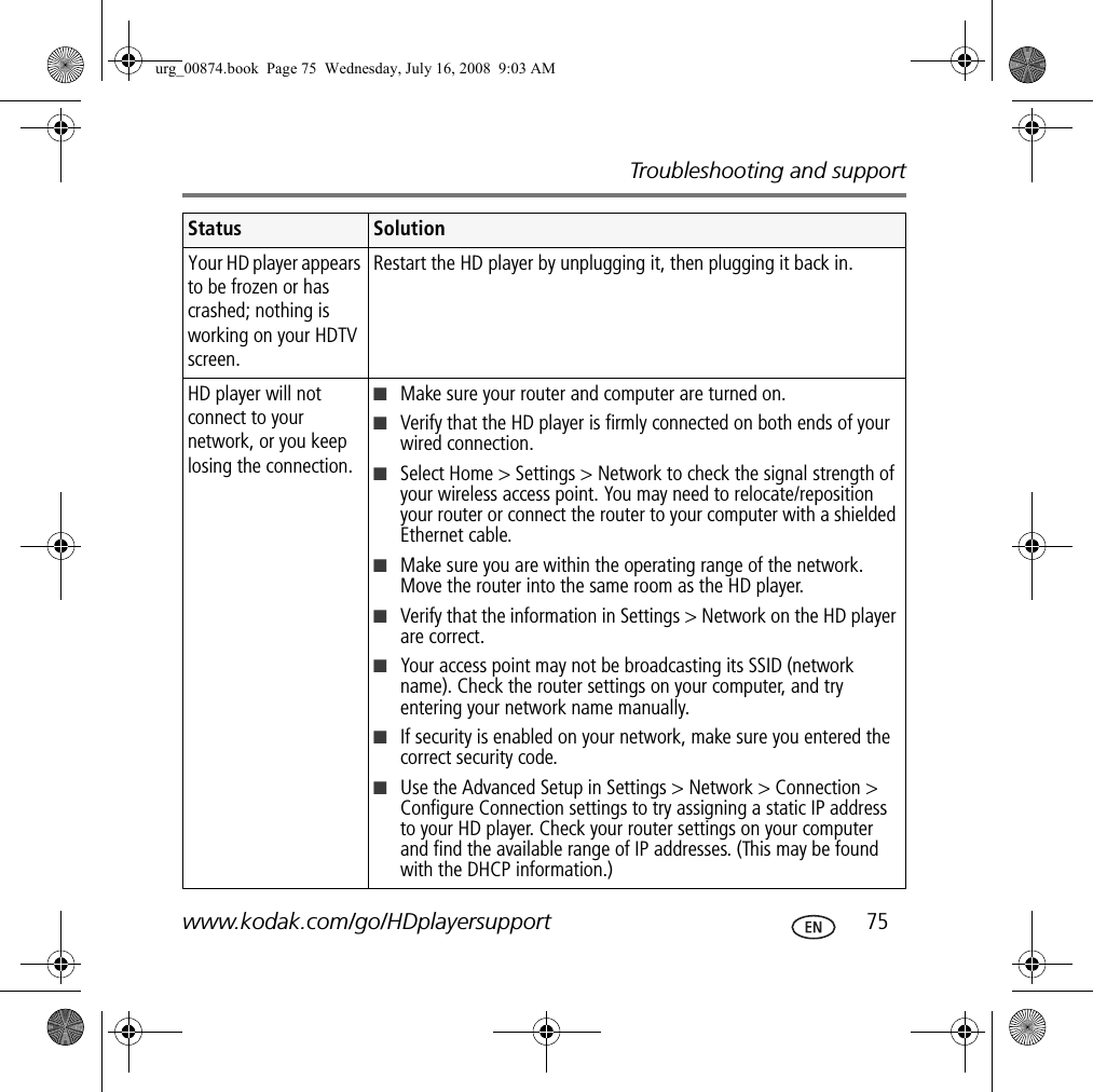 Troubleshooting and supportwww.kodak.com/go/HDplayersupport  75Your HD player appears to be frozen or has crashed; nothing is working on your HDTV screen.Restart the HD player by unplugging it, then plugging it back in.HD player will not connect to your network, or you keep losing the connection.■Make sure your router and computer are turned on.■Verify that the HD player is firmly connected on both ends of your wired connection.■Select Home &gt; Settings &gt; Network to check the signal strength of your wireless access point. You may need to relocate/reposition your router or connect the router to your computer with a shielded Ethernet cable.■Make sure you are within the operating range of the network. Move the router into the same room as the HD player.■Verify that the information in Settings &gt; Network on the HD player are correct.■Your access point may not be broadcasting its SSID (network name). Check the router settings on your computer, and try entering your network name manually.■If security is enabled on your network, make sure you entered the correct security code.■Use the Advanced Setup in Settings &gt; Network &gt; Connection &gt; Configure Connection settings to try assigning a static IP address to your HD player. Check your router settings on your computer and find the available range of IP addresses. (This may be found with the DHCP information.)Status Solutionurg_00874.book  Page 75  Wednesday, July 16, 2008  9:03 AM