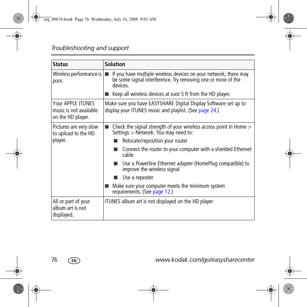 Troubleshooting and support76 www.kodak.com/go/easysharecenterWireless performance is poor.■If you have multiple wireless devices on your network, there may be some signal interference. Try removing one or more of the devices.■Keep all wireless devices at east 5 ft from the HD player.Your APPLE ITUNES music is not available on the HD player.Make sure you have EASYSHARE Digital Display Software set up to display your ITUNES music and playlist. (See page 24.)Pictures are very slow to upload to the HD player.■Check the signal strength of your wireless access point in Home &gt; Settings &gt; Network. You may need to:■Relocate/reposition your router■Connect the router to your computer with a shielded Ethernet cable■Use a Powerline Ethernet adapter (HomePlug compatible) to improve the wireless signal■Use a repeater■Make sure your computer meets the minimum system requirements. (See page 12.)All or part of your album art is not displayed.ITUNES album art is not displayed on the HD player.Status Solutionurg_00874.book  Page 76  Wednesday, July 16, 2008  9:03 AM