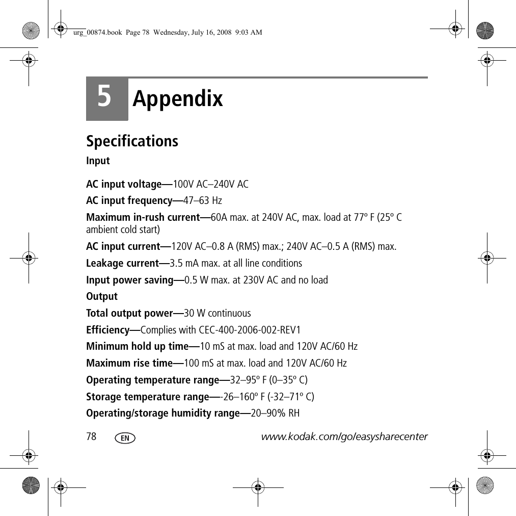 78 www.kodak.com/go/easysharecenter5AppendixSpecificationsInputAC input voltage—100V AC–240V ACAC input frequency—47–63 HzMaximum in-rush current—60A max. at 240V AC, max. load at 77º F (25º C ambient cold start)AC input current—120V AC–0.8 A (RMS) max.; 240V AC–0.5 A (RMS) max.Leakage current—3.5 mA max. at all line conditionsInput power saving—0.5 W max. at 230V AC and no loadOutputTotal output power—30 W continuousEfficiency—Complies with CEC-400-2006-002-REV1Minimum hold up time—10 mS at max. load and 120V AC/60 HzMaximum rise time—100 mS at max. load and 120V AC/60 HzOperating temperature range—32–95º F (0–35º C)Storage temperature range—-26–160º F (-32–71º C)Operating/storage humidity range—20–90% RHurg_00874.book  Page 78  Wednesday, July 16, 2008  9:03 AM