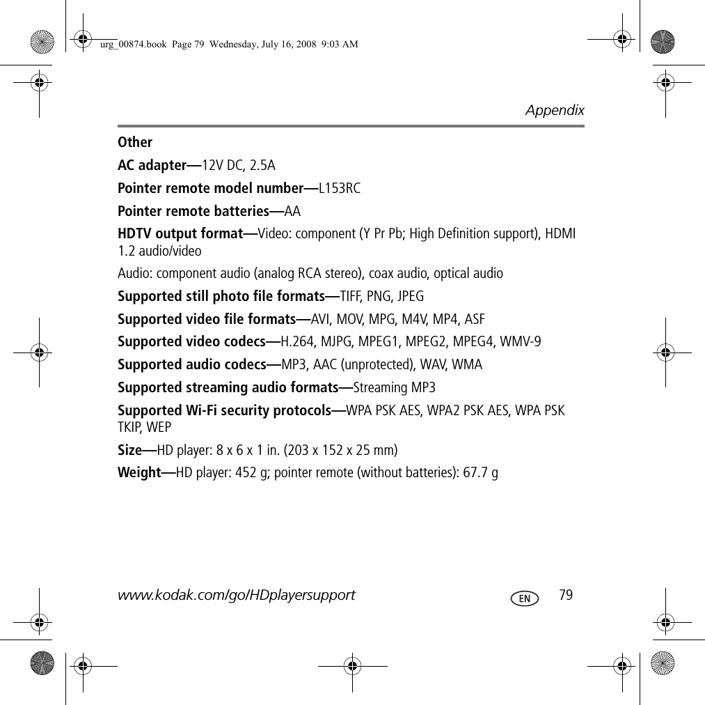 Appendixwww.kodak.com/go/HDplayersupport  79OtherAC adapter—12V DC, 2.5APointer remote model number—L153RCPointer remote batteries—AAHDTV output format—Video: component (Y Pr Pb; High Definition support), HDMI 1.2 audio/videoAudio: component audio (analog RCA stereo), coax audio, optical audioSupported still photo file formats—TIFF, PNG, JPEGSupported video file formats—AVI, MOV, MPG, M4V, MP4, ASFSupported video codecs—H.264, MJPG, MPEG1, MPEG2, MPEG4, WMV-9Supported audio codecs—MP3, AAC (unprotected), WAV, WMASupported streaming audio formats—Streaming MP3Supported Wi-Fi security protocols—WPA PSK AES, WPA2 PSK AES, WPA PSK TKIP, WEPSize—HD player: 8 x 6 x 1 in. (203 x 152 x 25 mm)Weight—HD player: 452 g; pointer remote (without batteries): 67.7 gurg_00874.book  Page 79  Wednesday, July 16, 2008  9:03 AM