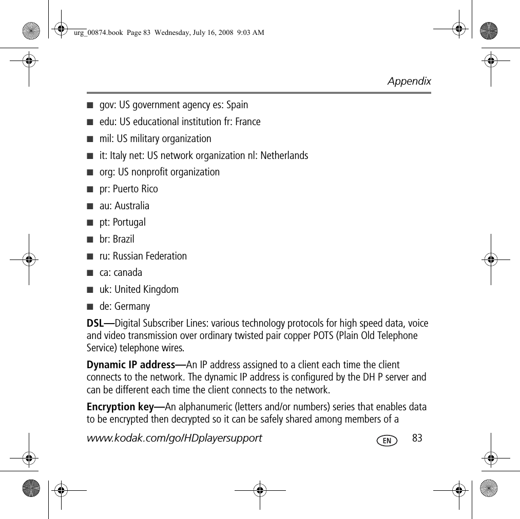 Appendixwww.kodak.com/go/HDplayersupport  83■gov: US government agency es: Spain■edu: US educational institution fr: France■mil: US military organization■it: Italy net: US network organization nl: Netherlands■org: US nonprofit organization ■pr: Puerto Rico■au: Australia ■pt: Portugal■br: Brazil■ru: Russian Federation■ca: canada ■uk: United Kingdom■de: GermanyDSL—Digital Subscriber Lines: various technology protocols for high speed data, voice and video transmission over ordinary twisted pair copper POTS (Plain Old Telephone Service) telephone wires.Dynamic IP address—An IP address assigned to a client each time the client connects to the network. The dynamic IP address is configured by the DH P server and can be different each time the client connects to the network.Encryption key—An alphanumeric (letters and/or numbers) series that enables data to be encrypted then decrypted so it can be safely shared among members of a urg_00874.book  Page 83  Wednesday, July 16, 2008  9:03 AM