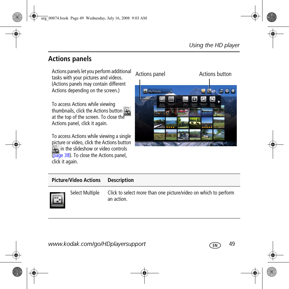 Using the HD playerwww.kodak.com/go/HDplayersupport  49Actions panelsActions panels let you perform additional tasks with your pictures and videos. (Actions panels may contain different Actions depending on the screen.)To access Actions while viewing thumbnails, click the Actions button   at the top of the screen. To close the Actions panel, click it again. To access Actions while viewing a single picture or video, click the Actions button  in the slideshow or video controls (page 38). To close the Actions panel, click it again.Picture/Video Actions DescriptionSelect Multiple  Click to select more than one picture/video on which to perform an action.Actions panel Actions buttonurg_00874.book  Page 49  Wednesday, July 16, 2008  9:03 AM