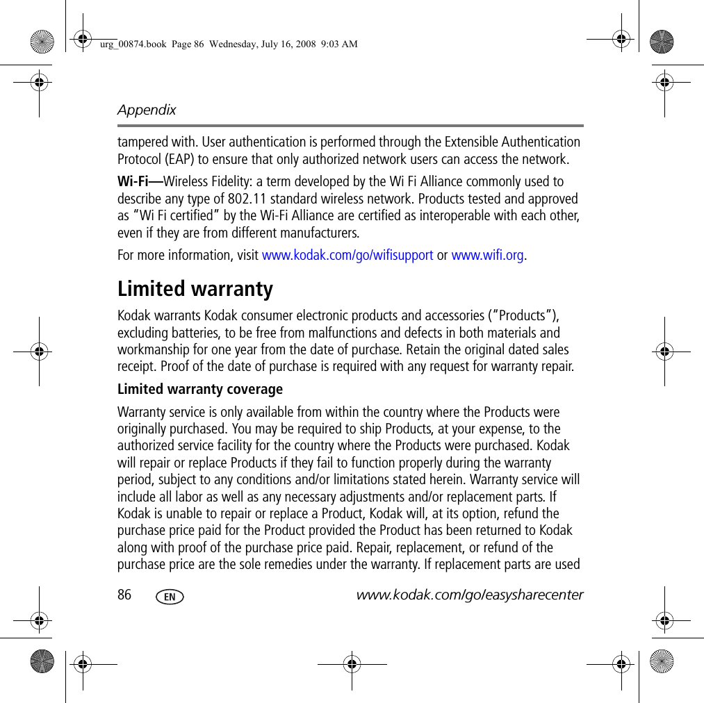 Appendix86 www.kodak.com/go/easysharecentertampered with. User authentication is performed through the Extensible Authentication Protocol (EAP) to ensure that only authorized network users can access the network.Wi-Fi—Wireless Fidelity: a term developed by the Wi Fi Alliance commonly used to describe any type of 802.11 standard wireless network. Products tested and approved as “Wi Fi certified” by the Wi-Fi Alliance are certified as interoperable with each other, even if they are from different manufacturers. For more information, visit www.kodak.com/go/wifisupport or www.wifi.org.Limited warrantyKodak warrants Kodak consumer electronic products and accessories (“Products”), excluding batteries, to be free from malfunctions and defects in both materials and workmanship for one year from the date of purchase. Retain the original dated sales receipt. Proof of the date of purchase is required with any request for warranty repair.Limited warranty coverageWarranty service is only available from within the country where the Products were originally purchased. You may be required to ship Products, at your expense, to the authorized service facility for the country where the Products were purchased. Kodak will repair or replace Products if they fail to function properly during the warranty period, subject to any conditions and/or limitations stated herein. Warranty service will include all labor as well as any necessary adjustments and/or replacement parts. If Kodak is unable to repair or replace a Product, Kodak will, at its option, refund the purchase price paid for the Product provided the Product has been returned to Kodak along with proof of the purchase price paid. Repair, replacement, or refund of the purchase price are the sole remedies under the warranty. If replacement parts are used urg_00874.book  Page 86  Wednesday, July 16, 2008  9:03 AM