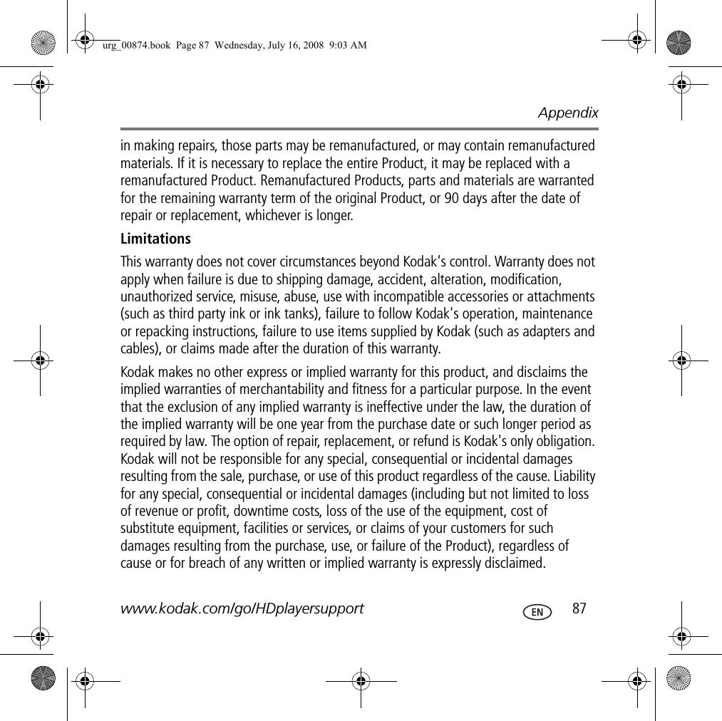 Appendixwww.kodak.com/go/HDplayersupport  87in making repairs, those parts may be remanufactured, or may contain remanufactured materials. If it is necessary to replace the entire Product, it may be replaced with a remanufactured Product. Remanufactured Products, parts and materials are warranted for the remaining warranty term of the original Product, or 90 days after the date of repair or replacement, whichever is longer.LimitationsThis warranty does not cover circumstances beyond Kodak&apos;s control. Warranty does not apply when failure is due to shipping damage, accident, alteration, modification, unauthorized service, misuse, abuse, use with incompatible accessories or attachments (such as third party ink or ink tanks), failure to follow Kodak&apos;s operation, maintenance or repacking instructions, failure to use items supplied by Kodak (such as adapters and cables), or claims made after the duration of this warranty. Kodak makes no other express or implied warranty for this product, and disclaims the implied warranties of merchantability and fitness for a particular purpose. In the event that the exclusion of any implied warranty is ineffective under the law, the duration of the implied warranty will be one year from the purchase date or such longer period as required by law. The option of repair, replacement, or refund is Kodak&apos;s only obligation. Kodak will not be responsible for any special, consequential or incidental damages resulting from the sale, purchase, or use of this product regardless of the cause. Liability for any special, consequential or incidental damages (including but not limited to loss of revenue or profit, downtime costs, loss of the use of the equipment, cost of substitute equipment, facilities or services, or claims of your customers for such damages resulting from the purchase, use, or failure of the Product), regardless of cause or for breach of any written or implied warranty is expressly disclaimed.urg_00874.book  Page 87  Wednesday, July 16, 2008  9:03 AM