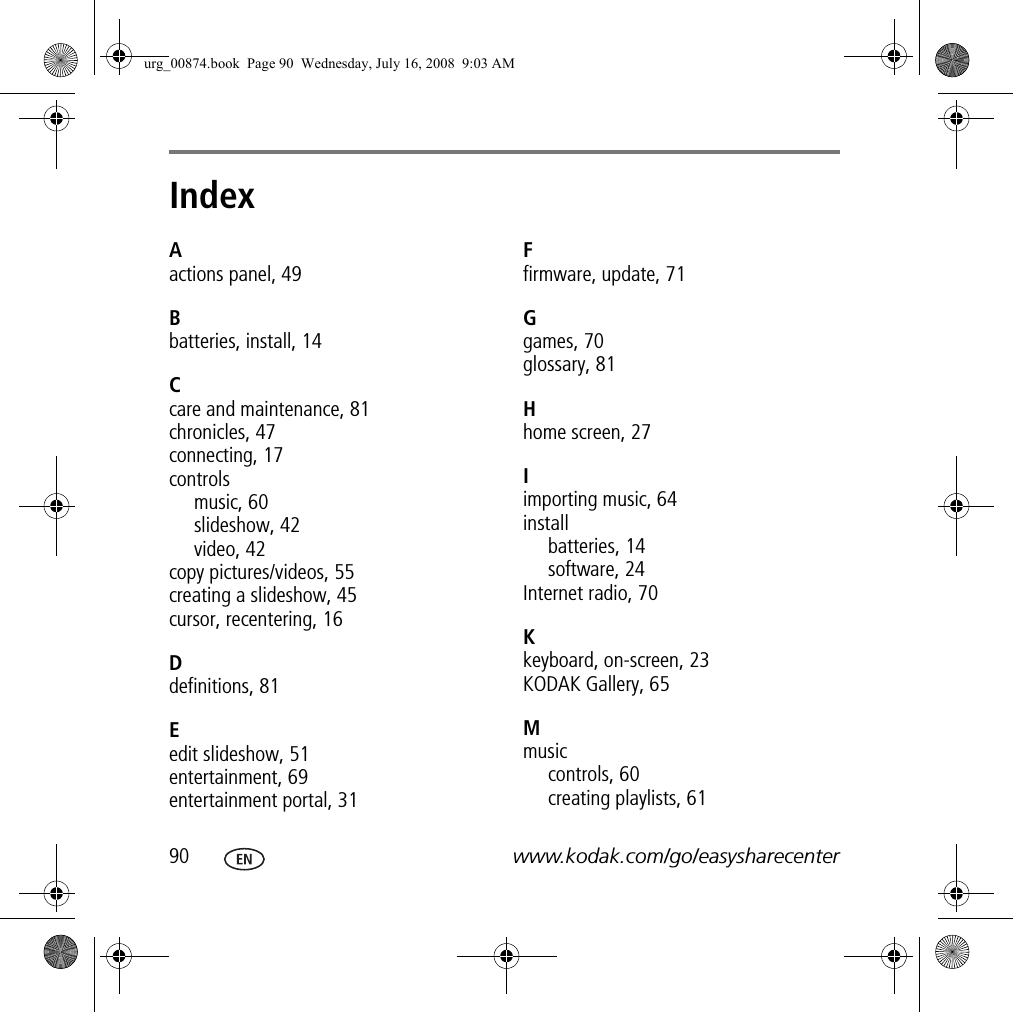 Index 190 www.kodak.com/go/easysharecenterAactions panel, 49Bbatteries, install, 14Ccare and maintenance, 81chronicles, 47connecting, 17controlsmusic, 60slideshow, 42video, 42copy pictures/videos, 55creating a slideshow, 45cursor, recentering, 16Ddefinitions, 81Eedit slideshow, 51entertainment, 69entertainment portal, 31Ffirmware, update, 71Ggames, 70glossary, 81Hhome screen, 27Iimporting music, 64installbatteries, 14software, 24Internet radio, 70Kkeyboard, on-screen, 23KODAK Gallery, 65Mmusiccontrols, 60creating playlists, 61urg_00874.book  Page 90  Wednesday, July 16, 2008  9:03 AM