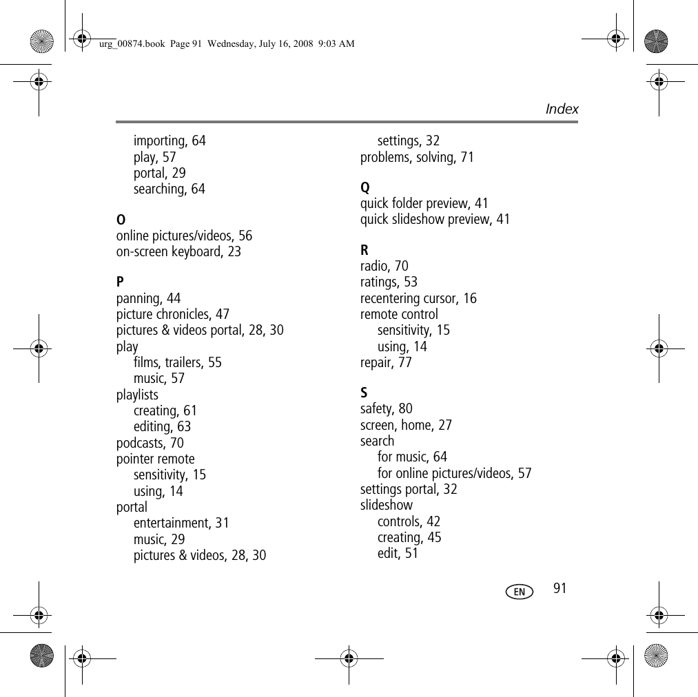 Index 91importing, 64play, 57portal, 29searching, 64Oonline pictures/videos, 56on-screen keyboard, 23Ppanning, 44picture chronicles, 47pictures &amp; videos portal, 28, 30playfilms, trailers, 55music, 57playlistscreating, 61editing, 63podcasts, 70pointer remotesensitivity, 15using, 14portalentertainment, 31music, 29pictures &amp; videos, 28, 30settings, 32problems, solving, 71Qquick folder preview, 41quick slideshow preview, 41Rradio, 70ratings, 53recentering cursor, 16remote controlsensitivity, 15using, 14repair, 77Ssafety, 80screen, home, 27searchfor music, 64for online pictures/videos, 57settings portal, 32slideshowcontrols, 42creating, 45edit, 51urg_00874.book  Page 91  Wednesday, July 16, 2008  9:03 AM