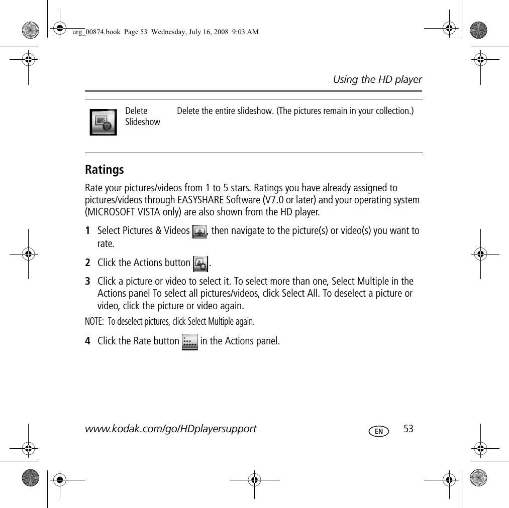 Using the HD playerwww.kodak.com/go/HDplayersupport  53RatingsRate your pictures/videos from 1 to 5 stars. Ratings you have already assigned to pictures/videos through EASYSHARE Software (V7.0 or later) and your operating system (MICROSOFT VISTA only) are also shown from the HD player.1Select Pictures &amp; Videos  , then navigate to the picture(s) or video(s) you want to rate.2Click the Actions button  .3Click a picture or video to select it. To select more than one, Select Multiple in the Actions panel To select all pictures/videos, click Select All. To deselect a picture or video, click the picture or video again.NOTE:  To deselect pictures, click Select Multiple again.4Click the Rate button   in the Actions panel.Delete SlideshowDelete the entire slideshow. (The pictures remain in your collection.)urg_00874.book  Page 53  Wednesday, July 16, 2008  9:03 AM