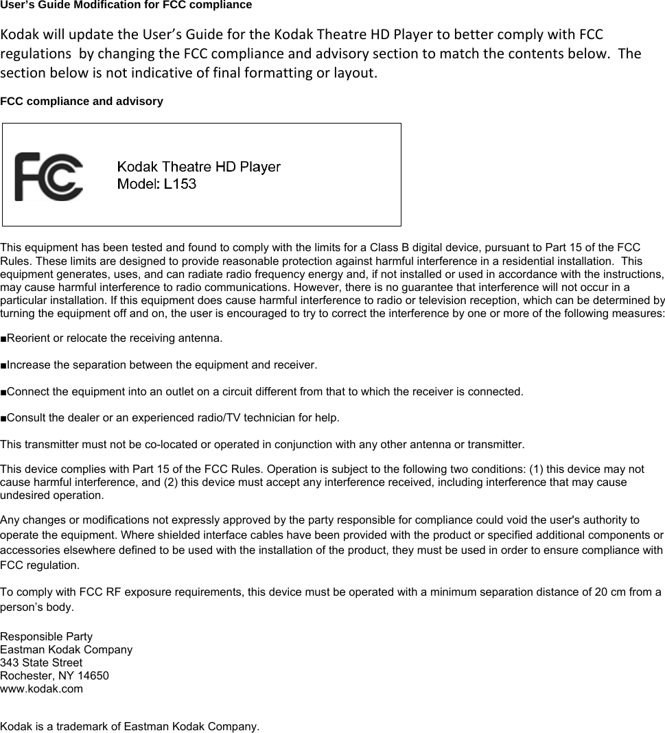 User’s Guide Modification for FCC compliance  KodakwillupdatetheUser’sGuidefortheKodakTheatreHDPlayertobettercomplywithFCCregulationsbychangingtheFCCcomplianceandadvisorysectiontomatchthecontentsbelow.Thesectionbelowisnotindicativeoffinalformattingorlayout. FCC compliance and advisory    This equipment has been tested and found to comply with the limits for a Class B digital device, pursuant to Part 15 of the FCC Rules. These limits are designed to provide reasonable protection against harmful interference in a residential installation.  This equipment generates, uses, and can radiate radio frequency energy and, if not installed or used in accordance with the instructions, may cause harmful interference to radio communications. However, there is no guarantee that interference will not occur in a particular installation. If this equipment does cause harmful interference to radio or television reception, which can be determined by turning the equipment off and on, the user is encouraged to try to correct the interference by one or more of the following measures:  ■Reorient or relocate the receiving antenna. ■Increase the separation between the equipment and receiver. ■Connect the equipment into an outlet on a circuit different from that to which the receiver is connected. ■Consult the dealer or an experienced radio/TV technician for help.  This transmitter must not be co-located or operated in conjunction with any other antenna or transmitter. This device complies with Part 15 of the FCC Rules. Operation is subject to the following two conditions: (1) this device may not cause harmful interference, and (2) this device must accept any interference received, including interference that may cause undesired operation.  Any changes or modifications not expressly approved by the party responsible for compliance could void the user&apos;s authority to operate the equipment. Where shielded interface cables have been provided with the product or specified additional components or accessories elsewhere defined to be used with the installation of the product, they must be used in order to ensure compliance with FCC regulation. To comply with FCC RF exposure requirements, this device must be operated with a minimum separation distance of 20 cm from a person’s body. Responsible Party Eastman Kodak Company 343 State Street Rochester, NY 14650 www.kodak.com  Kodak is a trademark of Eastman Kodak Company. 