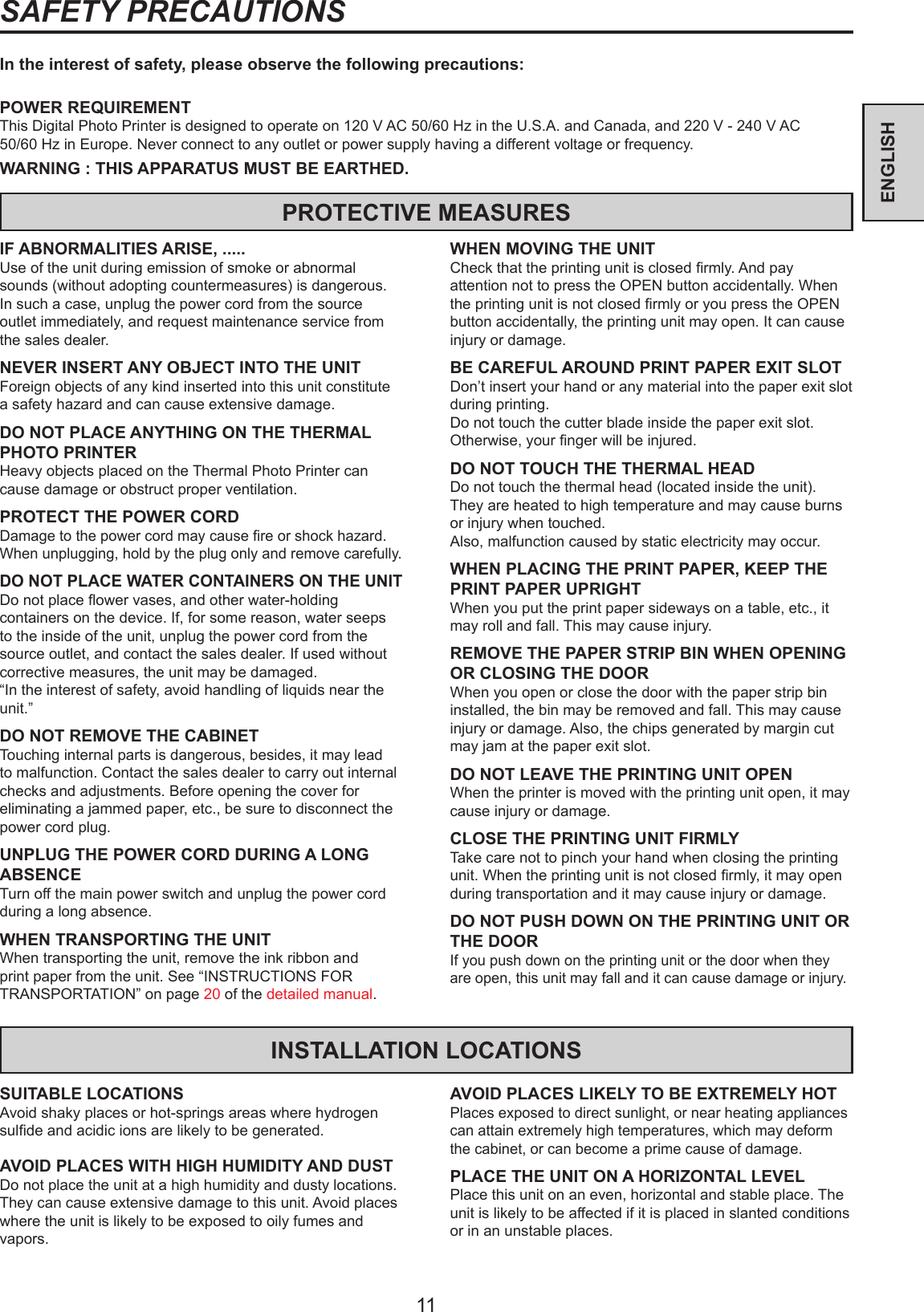 11ENGLISHSAFETY PRECAUTIONSIn the interest of safety, please observe the following precautions:POWER REQUIREMENTThis Digital Photo Printer is designed to operate on 120 V AC 50/60 Hz in the U.S.A. and Canada, and 220 V - 240 V AC 50/60 Hz in Europe. Never connect to any outlet or power supply having a different voltage or frequency.WARNING : THIS APPARATUS MUST BE EARTHED.PROTECTIVE MEASURESIF ABNORMALITIES ARISE, .....Use of the unit during emission of smoke or abnormal sounds (without adopting countermeasures) is dangerous. In such a case, unplug the power cord from the source outlet immediately, and request maintenance service from the sales dealer.NEVER INSERT ANY OBJECT INTO THE UNITForeign objects of any kind inserted into this unit constitute a safety hazard and can cause extensive damage.DO NOT PLACE ANYTHING ON THE THERMAL PHOTO PRINTERHeavy objects placed on the Thermal Photo Printer can cause damage or obstruct proper ventilation.PROTECT THE POWER CORDDamage to the power cord may cause re or shock hazard. When unplugging, hold by the plug only and remove carefully.DO NOT PLACE WATER CONTAINERS ON THE UNITDo not place ower vases, and other water-holding containers on the device. If, for some reason, water seeps to the inside of the unit, unplug the power cord from the source outlet, and contact the sales dealer. If used without corrective measures, the unit may be damaged.“In the interest of safety, avoid handling of liquids near the unit.”DO NOT REMOVE THE CABINETTouching internal parts is dangerous, besides, it may lead to malfunction. Contact the sales dealer to carry out internal checks and adjustments. Before opening the cover for eliminating a jammed paper, etc., be sure to disconnect the power cord plug.UNPLUG THE POWER CORD DURING A LONG ABSENCETurn off the main power switch and unplug the power cord during a long absence.WHEN TRANSPORTING THE UNITWhen transporting the unit, remove the ink ribbon and print paper from the unit. See “INSTRUCTIONS FOR TRANSPORTATION” on page 20 of the detailed manual.WHEN MOVING THE UNITCheck that the printing unit is closed rmly. And pay attention not to press the OPEN button accidentally. When the printing unit is not closed rmly or you press the OPEN button accidentally, the printing unit may open. It can cause injury or damage.BE CAREFUL AROUND PRINT PAPER EXIT SLOTDon’t insert your hand or any material into the paper exit slot during printing.Do not touch the cutter blade inside the paper exit slot.Otherwise, your nger will be injured.DO NOT TOUCH THE THERMAL HEADDo not touch the thermal head (located inside the unit).They are heated to high temperature and may cause burns or injury when touched.Also, malfunction caused by static electricity may occur.WHEN PLACING THE PRINT PAPER, KEEP THE PRINT PAPER UPRIGHTWhen you put the print paper sideways on a table, etc., it may roll and fall. This may cause injury.REMOVE THE PAPER STRIP BIN WHEN OPENING OR CLOSING THE DOORWhen you open or close the door with the paper strip bin installed, the bin may be removed and fall. This may cause injury or damage. Also, the chips generated by margin cut may jam at the paper exit slot.DO NOT LEAVE THE PRINTING UNIT OPENWhen the printer is moved with the printing unit open, it may cause injury or damage.CLOSE THE PRINTING UNIT FIRMLYTake care not to pinch your hand when closing the printing unit. When the printing unit is not closed rmly, it may open during transportation and it may cause injury or damage.DO NOT PUSH DOWN ON THE PRINTING UNIT OR THE DOORIf you push down on the printing unit or the door when they are open, this unit may fall and it can cause damage or injury.INSTALLATION LOCATIONSSUITABLE LOCATIONSAvoid shaky places or hot-springs areas where hydrogen sulde and acidic ions are likely to be generated.AVOID PLACES WITH HIGH HUMIDITY AND DUSTDo not place the unit at a high humidity and dusty locations. They can cause extensive damage to this unit. Avoid places where the unit is likely to be exposed to oily fumes and vapors.AVOID PLACES LIKELY TO BE EXTREMELY HOTPlaces exposed to direct sunlight, or near heating appliances can attain extremely high temperatures, which may deform the cabinet, or can become a prime cause of damage.PLACE THE UNIT ON A HORIZONTAL LEVELPlace this unit on an even, horizontal and stable place. The unit is likely to be affected if it is placed in slanted conditions or in an unstable places.