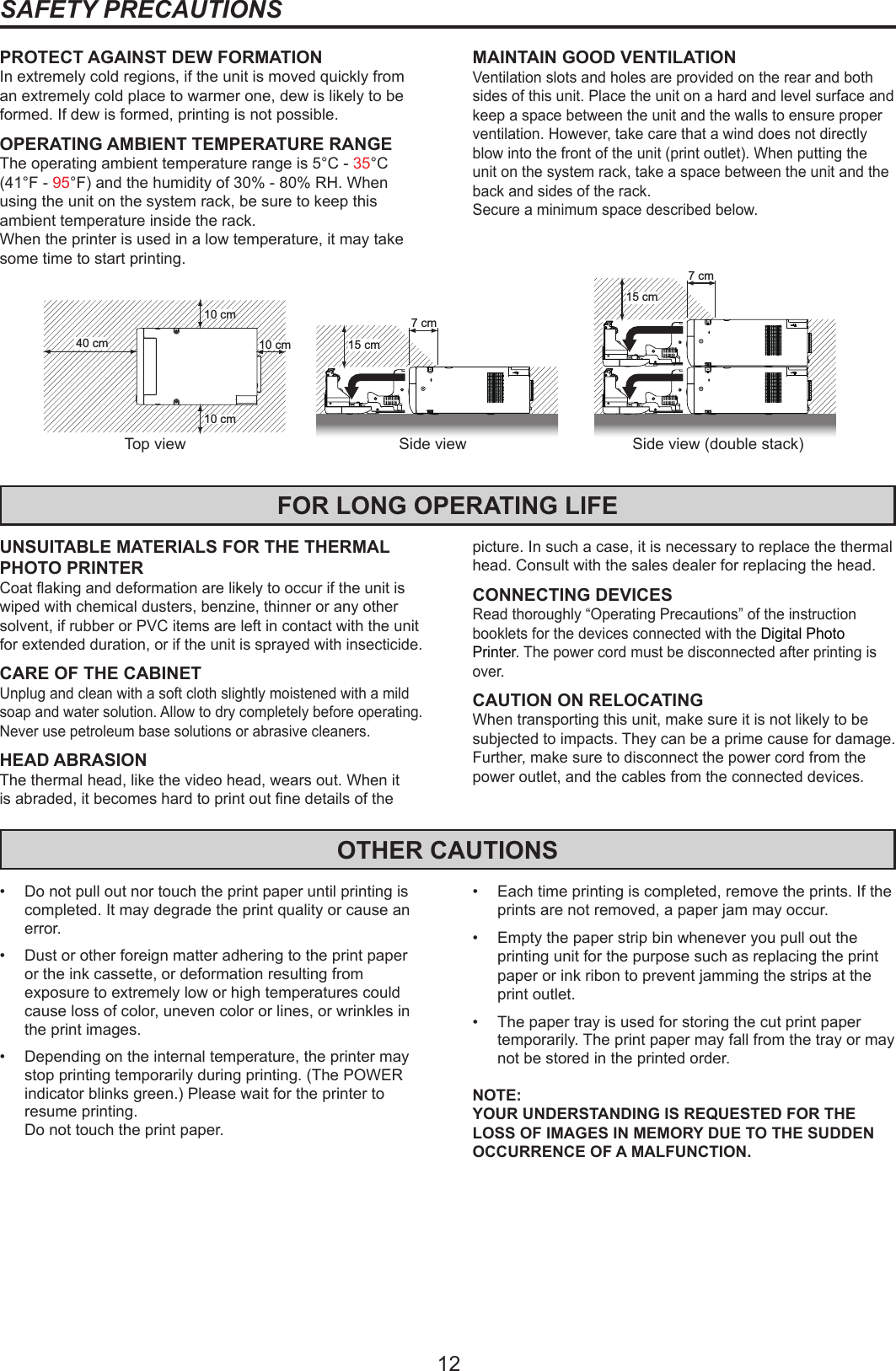 12PROTECT AGAINST DEW FORMATIONIn extremely cold regions, if the unit is moved quickly from an extremely cold place to warmer one, dew is likely to be formed. If dew is formed, printing is not possible.OPERATING AMBIENT TEMPERATURE RANGEThe operating ambient temperature range is 5°C - 35°C (41°F - 95°F) and the humidity of 30% - 80% RH. When using the unit on the system rack, be sure to keep this ambient temperature inside the rack.When the printer is used in a low temperature, it may take some time to start printing.SAFETY PRECAUTIONSMAINTAIN GOOD VENTILATIONVentilation slots and holes are provided on the rear and both sides of this unit. Place the unit on a hard and level surface and keep a space between the unit and the walls to ensure proper ventilation. However, take care that a wind does not directly blow into the front of the unit (print outlet). When putting the unit on the system rack, take a space between the unit and the back and sides of the rack.Secure a minimum space described below.FOR LONG OPERATING LIFEUNSUITABLE MATERIALS FOR THE THERMAL PHOTO PRINTERCoat aking and deformation are likely to occur if the unit is wiped with chemical dusters, benzine, thinner or any other solvent, if rubber or PVC items are left in contact with the unit for extended duration, or if the unit is sprayed with insecticide.CARE OF THE CABINETUnplug and clean with a soft cloth slightly moistened with a mild soap and water solution. Allow to dry completely before operating. Never use petroleum base solutions or abrasive cleaners.HEAD ABRASIONThe thermal head, like the video head, wears out. When it is abraded, it becomes hard to print out ne details of the picture. In such a case, it is necessary to replace the thermal head. Consult with the sales dealer for replacing the head.CONNECTING DEVICESRead thoroughly “Operating Precautions” of the instruction booklets for the devices connected with the Digital Photo  Printer. The power cord must be disconnected after printing is over.CAUTION ON RELOCATINGWhen transporting this unit, make sure it is not likely to be subjected to impacts. They can be a prime cause for damage. Further, make sure to disconnect the power cord from the power outlet, and the cables from the connected devices.OTHER CAUTIONS•  Do not pull out nor touch the print paper until printing is completed. It may degrade the print quality or cause an error.•  Dust or other foreign matter adhering to the print paper or the ink cassette, or deformation resulting from exposure to extremely low or high temperatures could cause loss of color, uneven color or lines, or wrinkles in the print images.•  Depending on the internal temperature, the printer may stop printing temporarily during printing. (The POWER indicator blinks green.) Please wait for the printer to resume printing.  Do not touch the print paper.•  Each time printing is completed, remove the prints. If the prints are not removed, a paper jam may occur.•  Empty the paper strip bin whenever you pull out the printing unit for the purpose such as replacing the print paper or ink ribon to prevent jamming the strips at the print outlet.•  The paper tray is used for storing the cut print paper temporarily. The print paper may fall from the tray or may not be stored in the printed order.NOTE:YOUR UNDERSTANDING IS REQUESTED FOR THE LOSS OF IMAGES IN MEMORY DUE TO THE SUDDEN OCCURRENCE OF A MALFUNCTION.10 cm10 cm10 cm40 cmTop view15 cm7 cm15 cm7 cmSide view Side view (double stack)