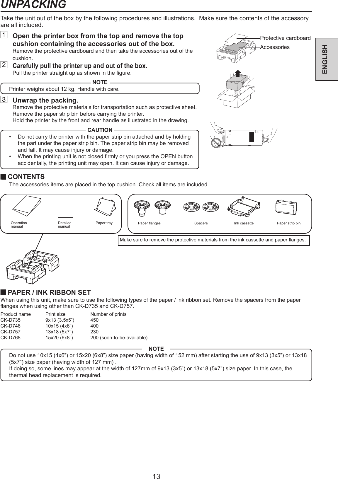 13ENGLISHNOTEDo not use 10x15 (4x6”) or 15x20 (6x8”) size paper (having width of 152 mm) after starting the use of 9x13 (3x5”) or 13x18 (5x7”) size paper (having width of 127 mm) .If doing so, some lines may appear at the width of 127mm of 9x13 (3x5”) or 13x18 (5x7”) size paper. In this case, the thermal head replacement is required.Take the unit out of the box by the following procedures and illustrations.  Make sure the contents of the accessory are all included.UNPACKING PAPER / INK RIBBON SETWhen using this unit, make sure to use the following types of the paper / ink ribbon set. Remove the spacers from the paper anges when using other than CK-D735 and CK-D757.Product name  Print size  Number of printsCK-D735  9x13 (3.5x5”)  450CK-D746  10x15 (4x6”)  400CK-D757  13x18 (5x7”)  230CK-D768  15x20 (6x8”)  200 (soon-to-be-available) CONTENTS  The accessories items are placed in the top cushion. Check all items are included.Paper anges Spacers Ink cassetteOperation manual Paper strip binDetailed manualMake sure to remove the protective materials from the ink cassette and paper anges.  Open the printer box from the top and remove the top cushion containing the accessories out of the box.Remove the protective cardboard and then take the accessories out of the cushion. Carefully pull the printer up and out of the box.Pull the printer straight up as shown in the gure.NOTEPrinter weighs about 12 kg. Handle with care.  Unwrap the packing.Remove the protective materials for transportation such as protective sheet.Remove the paper strip bin before carrying the printer.Hold the printer by the front and rear handle as illustrated in the drawing.CAUTION•  Do not carry the printer with the paper strip bin attached and by holding the part under the paper strip bin. The paper strip bin may be removed and fall. It may cause injury or damage.•  When the printing unit is not closed rmly or you press the OPEN button accidentally, the printing unit may open. It can cause injury or damage.Paper trayProtective cardboardAccessories