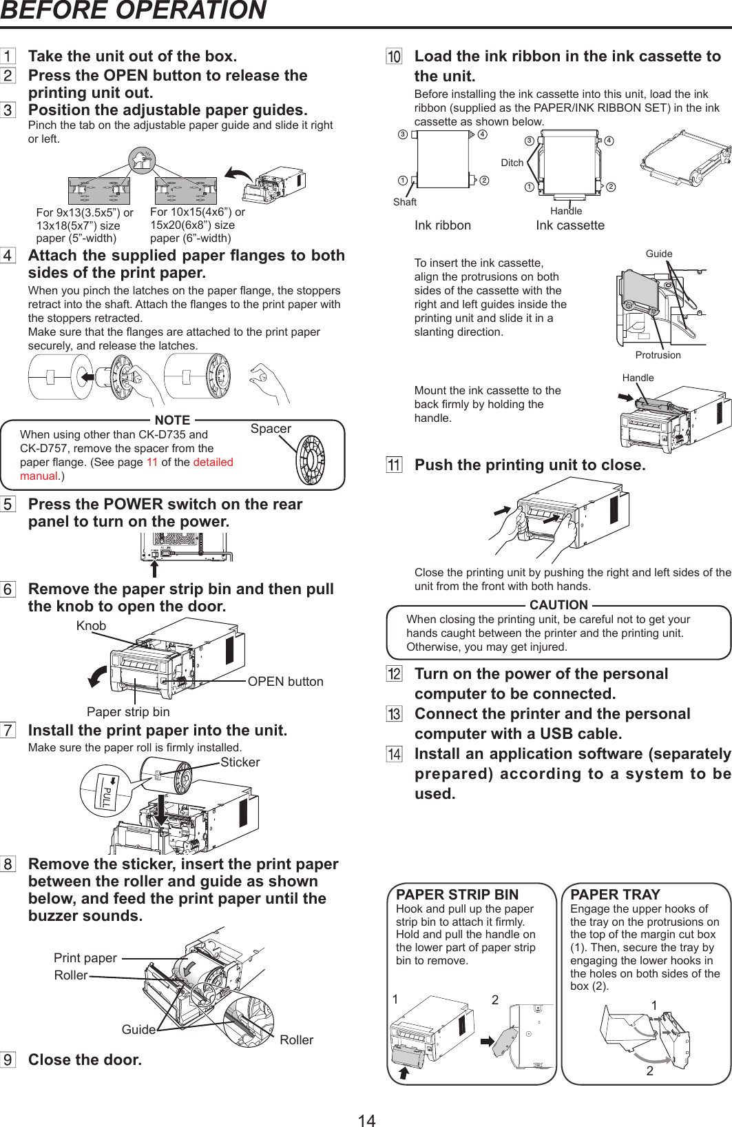 14BEFORE OPERATION  Load the ink ribbon in the ink cassette to the unit.Before installing the ink cassette into this unit, load the ink ribbon (supplied as the PAPER/INK RIBBON SET) in the ink cassette as shown below.below.341 2Handle341 2ShaftDitchInk ribbon Ink cassetteTo insert the ink cassette, align the protrusions on both sides of the cassette with the right and left guides inside the printing unit and slide it in a slanting direction.Mount the ink cassette to the back rmly by holding the handle. SpacerFor 9x13(3.5x5”) or 13x18(5x7”) size paper (5”-width)For 10x15(4x6”) or 15x20(6x8”) size paper (6”-width)  Take the unit out of the box.  Press the OPEN button to release the printing unit out.  Position the adjustable paper guides.Pinch the tab on the adjustable paper guide and slide it right or left. Attachthesuppliedpaperangestobothsides of the print paper.When you pinch the latches on the paper ange, the stoppers retract into the shaft. Attach the anges to the print paper with the stoppers retracted. Make sure that the anges are attached to the print paper securely, and release the latches.NOTEWhen using other than CK-D735 and CK-D757, remove the spacer from the paper ange. (See page 11 of the detailed manual.)  Press the POWER switch on the rear panel to turn on the power.  Remove the paper strip bin and then pull the knob to open the door.KnobPaper strip binOPEN button  Install the print paper into the unit.Make sure the paper roll is rmly installed.Sticker  Remove the sticker, insert the print paper between the roller and guide as shown below, and feed the print paper until the buzzer sounds.Print paperRollerRollerGuide  Close the door.Handle1212ProtrusionGuide  Push the printing unit to close. Close the printing unit by pushing the right and left sides of the unit from the front with both hands.CAUTIONWhen closing the printing unit, be careful not to get your hands caught between the printer and the printing unit. Otherwise, you may get injured.  Turn on the power of the personal computer to be connected.  Connect the printer and the personal computer with a USB cable.  Install an application software (separately prepared) according to a system to be used.PAPER STRIP BINHook and pull up the paper strip bin to attach it rmly.Hold and pull the handle on the lower part of paper strip bin to remove.PAPER TRAYEngage the upper hooks of the tray on the protrusions on the top of the margin cut box (1). Then, secure the tray by engaging the lower hooks in the holes on both sides of the box (2).