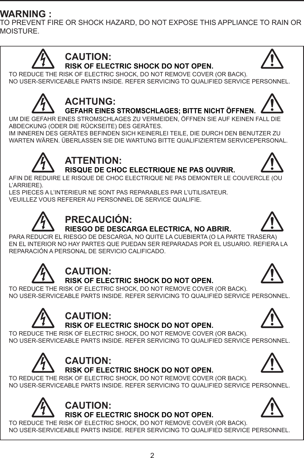 2WARNING :TO PREVENT FIRE OR SHOCK HAZARD, DO NOT EXPOSE THIS APPLIANCE TO RAIN OR MOISTURE.CAUTION:RISK OF ELECTRIC SHOCK DO NOT OPEN.TO REDUCE THE RISK OF ELECTRIC SHOCK, DO NOT REMOVE COVER (OR BACK).NO USER-SERVICEABLE PARTS INSIDE. REFER SERVICING TO QUALIFIED SERVICE PERSONNEL.ACHTUNG:GEFAHR EINES STROMSCHLAGES; BITTE NICHT ÖFFNEN.UM DIE GEFAHR EINES STROMSCHLAGES ZU VERMEIDEN, ÖFFNEN SIE AUF KEINEN FALL DIE ABDECKUNG (ODER DIE RÜCKSEITE) DES GERÄTES.IM INNEREN DES GERÄTES BEFINDEN SICH KEINERLEI TEILE, DIE DURCH DEN BENUTZER ZU WARTEN WÄREN. ÜBERLASSEN SIE DIE WARTUNG BITTE QUALIFIZIERTEM SERVICEPERSONAL.ATTENTION:RISQUE DE CHOC ELECTRIQUE NE PAS OUVRIR.AFIN DE REDUIRE LE RISQUE DE CHOC ELECTRIQUE NE PAS DEMONTER LE COUVERCLE (OU L’ARRIERE).LES PIECES A L’INTERIEUR NE SONT PAS REPARABLES PAR L’UTILISATEUR.VEUILLEZ VOUS REFERER AU PERSONNEL DE SERVICE QUALIFIE.PRECAUCIÓN: RIESGO DE DESCARGA ELECTRICA, NO ABRIR.PARA REDUCIR EL RIESGO DE DESCARGA, NO QUITE LA CUEBIERTA (O LA PARTE TRASERA)EN EL INTERIOR NO HAY PARTES QUE PUEDAN SER REPARADAS POR EL USUARIO. REFIERA LA REPARACIÓN A PERSONAL DE SERVICIO CALIFICADO.CAUTION:RISK OF ELECTRIC SHOCK DO NOT OPEN.TO REDUCE THE RISK OF ELECTRIC SHOCK, DO NOT REMOVE COVER (OR BACK).NO USER-SERVICEABLE PARTS INSIDE. REFER SERVICING TO QUALIFIED SERVICE PERSONNEL.CAUTION:RISK OF ELECTRIC SHOCK DO NOT OPEN.TO REDUCE THE RISK OF ELECTRIC SHOCK, DO NOT REMOVE COVER (OR BACK).NO USER-SERVICEABLE PARTS INSIDE. REFER SERVICING TO QUALIFIED SERVICE PERSONNEL.CAUTION:RISK OF ELECTRIC SHOCK DO NOT OPEN.TO REDUCE THE RISK OF ELECTRIC SHOCK, DO NOT REMOVE COVER (OR BACK).NO USER-SERVICEABLE PARTS INSIDE. REFER SERVICING TO QUALIFIED SERVICE PERSONNEL.CAUTION:RISK OF ELECTRIC SHOCK DO NOT OPEN.TO REDUCE THE RISK OF ELECTRIC SHOCK, DO NOT REMOVE COVER (OR BACK).NO USER-SERVICEABLE PARTS INSIDE. REFER SERVICING TO QUALIFIED SERVICE PERSONNEL.