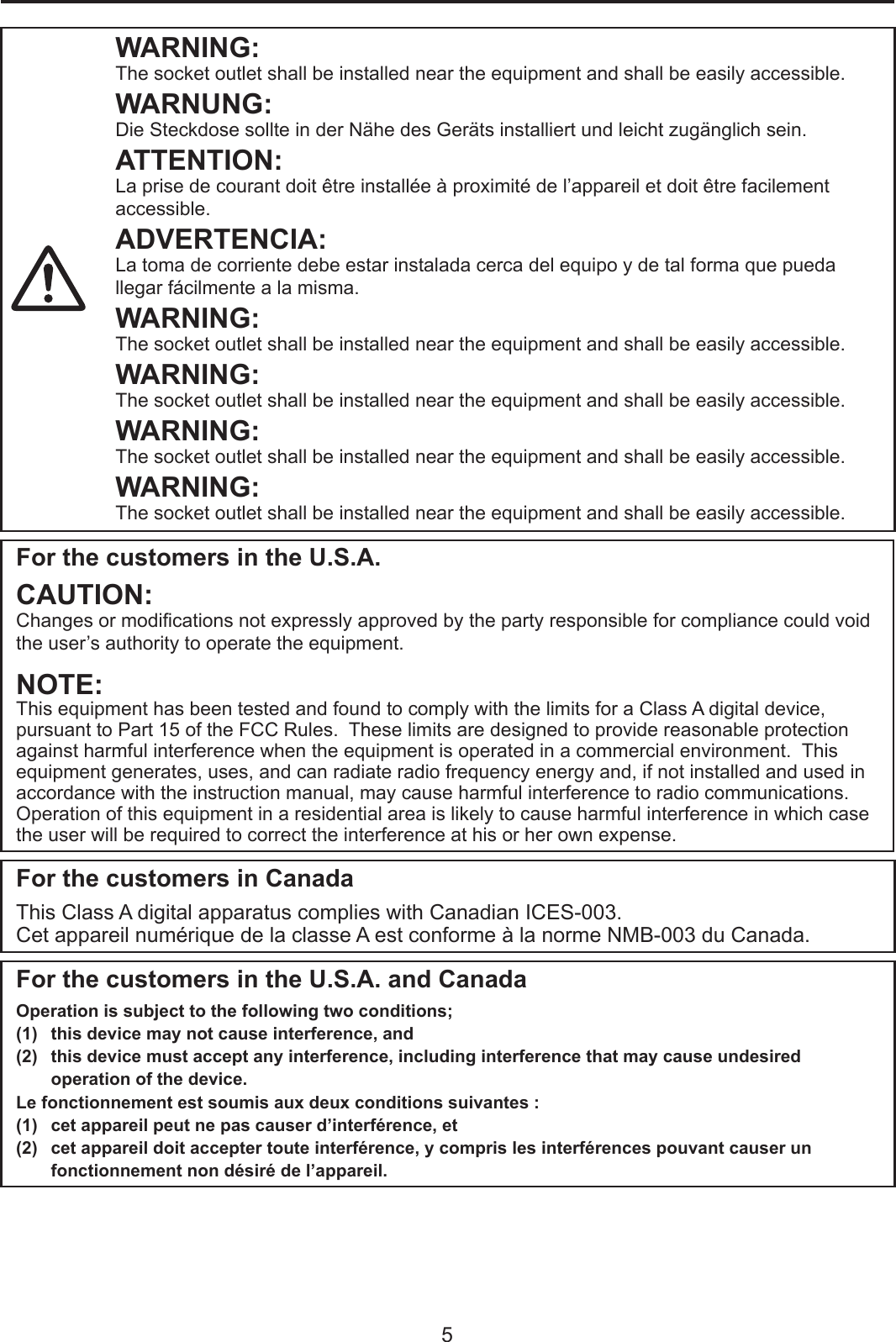 5WARNING:The socket outlet shall be installed near the equipment and shall be easily accessible.WARNUNG:Die Steckdose sollte in der Nähe des Geräts installiert und leicht zugänglich sein.ATTENTION:La prise de courant doit être installée à proximité de l’appareil et doit être facilement accessible.ADVERTENCIA:La toma de corriente debe estar instalada cerca del equipo y de tal forma que pueda llegar fácilmente a la misma.WARNING:The socket outlet shall be installed near the equipment and shall be easily accessible.WARNING:The socket outlet shall be installed near the equipment and shall be easily accessible.WARNING:The socket outlet shall be installed near the equipment and shall be easily accessible.WARNING:The socket outlet shall be installed near the equipment and shall be easily accessible.For the customers in the U.S.A.CAUTION:Changes or modications not expressly approved by the party responsible for compliance could void the user’s authority to operate the equipment.NOTE:This equipment has been tested and found to comply with the limits for a Class A digital device, pursuant to Part 15 of the FCC Rules.  These limits are designed to provide reasonable protection against harmful interference when the equipment is operated in a commercial environment.  This equipment generates, uses, and can radiate radio frequency energy and, if not installed and used in accordance with the instruction manual, may cause harmful interference to radio communications.  Operation of this equipment in a residential area is likely to cause harmful interference in which case the user will be required to correct the interference at his or her own expense.For the customers in CanadaThis Class A digital apparatus complies with Canadian ICES-003.Cet appareil numérique de la classe A est conforme à la norme NMB-003 du Canada.For the customers in the U.S.A. and CanadaOperation is subject to the following two conditions;(1)  this device may not cause interference, and (2)  this device must accept any interference, including interference that may cause undesired operation of the device.Le fonctionnement est soumis aux deux conditions suivantes :(1)  cet appareil peut ne pas causer d’interférence, et(2)  cet appareil doit accepter toute interférence, y compris les interférences pouvant causer un fonctionnement non désiré de l’appareil.