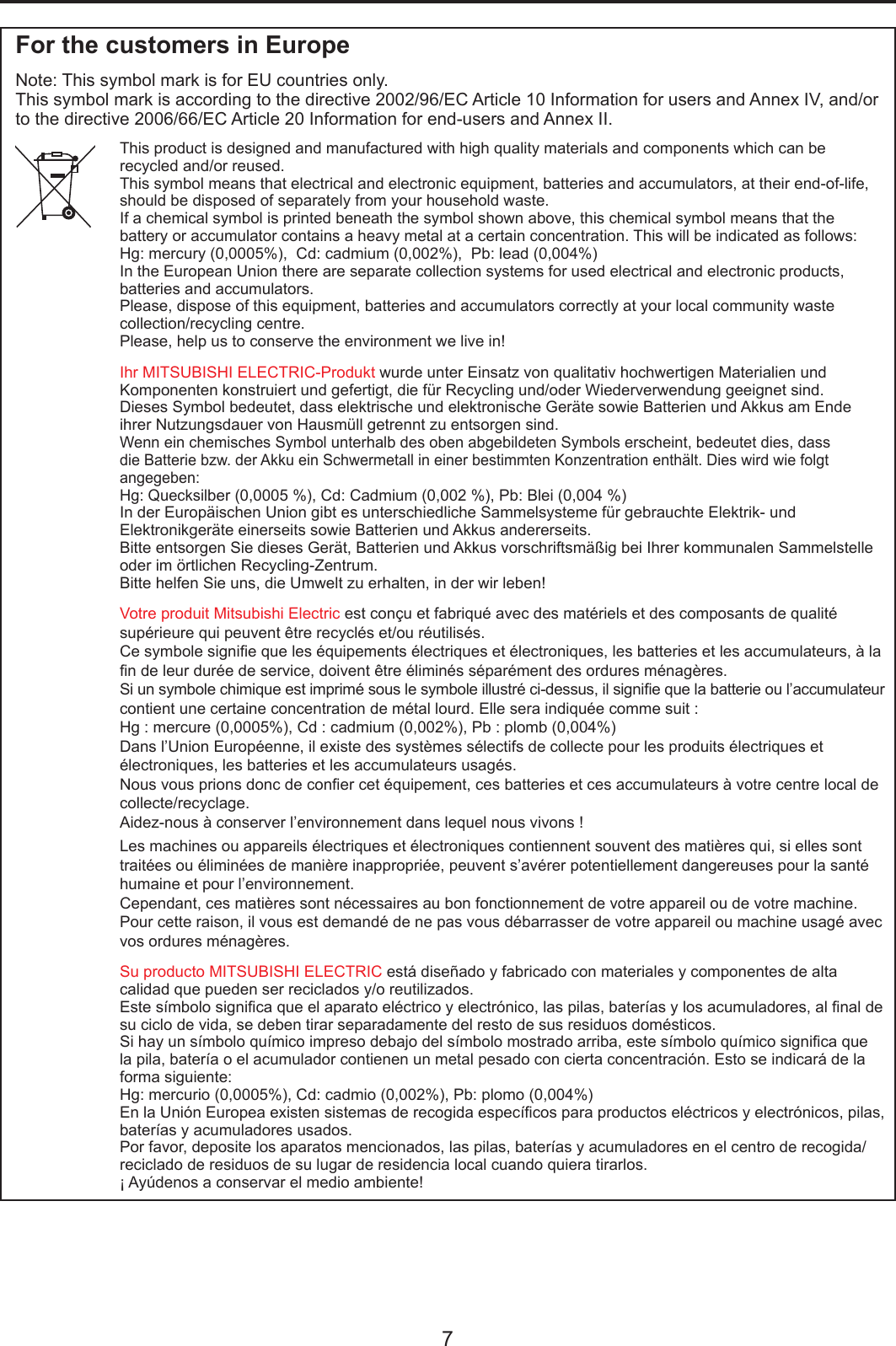 7For the customers in EuropeNote: This symbol mark is for EU countries only.This symbol mark is according to the directive 2002/96/EC Article 10 Information for users and Annex IV, and/or to the directive 2006/66/EC Article 20 Information for end-users and Annex II.This product is designed and manufactured with high quality materials and components which can be recycled and/or reused.This symbol means that electrical and electronic equipment, batteries and accumulators, at their end-of-life, should be disposed of separately from your household waste.If a chemical symbol is printed beneath the symbol shown above, this chemical symbol means that the battery or accumulator contains a heavy metal at a certain concentration. This will be indicated as follows: Hg: mercury (0,0005%),  Cd: cadmium (0,002%),  Pb: lead (0,004%) In the European Union there are separate collection systems for used electrical and electronic products, batteries and accumulators.Please, dispose of this equipment, batteries and accumulators correctly at your local community waste collection/recycling centre.Please, help us to conserve the environment we live in! Ihr MITSUBISHI ELECTRIC-Produkt wurde unter Einsatz von qualitativ hochwertigen Materialien und Komponenten konstruiert und gefertigt, die für Recycling und/oder Wiederverwendung geeignet sind.Dieses Symbol bedeutet, dass elektrische und elektronische Geräte sowie Batterien und Akkus am Ende ihrer Nutzungsdauer von Hausmüll getrennt zu entsorgen sind.Wenn ein chemisches Symbol unterhalb des oben abgebildeten Symbols erscheint, bedeutet dies, dass die Batterie bzw. der Akku ein Schwermetall in einer bestimmten Konzentration enthält. Dies wird wie folgt angegeben: Hg: Quecksilber (0,0005 %), Cd: Cadmium (0,002 %), Pb: Blei (0,004 %) In der Europäischen Union gibt es unterschiedliche Sammelsysteme für gebrauchte Elektrik- und Elektronikgeräte einerseits sowie Batterien und Akkus andererseits.Bitte entsorgen Sie dieses Gerät, Batterien und Akkus vorschriftsmäßig bei Ihrer kommunalen Sammelstelle oder im örtlichen Recycling-Zentrum.Bitte helfen Sie uns, die Umwelt zu erhalten, in der wir leben!Votre produit Mitsubishi Electric est conçu et fabriqué avec des matériels et des composants de qualité supérieure qui peuvent être recyclés et/ou réutilisés.Ce symbole signie que les équipements électriques et électroniques, les batteries et les accumulateurs, à la n de leur durée de service, doivent être éliminés séparément des ordures ménagères. Si un symbole chimique est imprimé sous le symbole illustré ci-dessus, il signie que la batterie ou l’accumulateur contient une certaine concentration de métal lourd. Elle sera indiquée comme suit :Hg : mercure (0,0005%), Cd : cadmium (0,002%), Pb : plomb (0,004%)Dans l’Union Européenne, il existe des systèmes sélectifs de collecte pour les produits électriques et électroniques, les batteries et les accumulateurs usagés.Nous vous prions donc de coner cet équipement, ces batteries et ces accumulateurs à votre centre local de collecte/recyclage.Aidez-nous à conserver l’environnement dans lequel nous vivons !Les machines ou appareils électriques et électroniques contiennent souvent des matières qui, si elles sont traitées ou éliminées de manière inappropriée, peuvent s’avérer potentiellement dangereuses pour la santé humaine et pour l’environnement.Cependant, ces matières sont nécessaires au bon fonctionnement de votre appareil ou de votre machine. Pour cette raison, il vous est demandé de ne pas vous débarrasser de votre appareil ou machine usagé avec vos ordures ménagères.Su producto MITSUBISHI ELECTRIC está diseñado y fabricado con materiales y componentes de alta calidad que pueden ser reciclados y/o reutilizados.Este símbolo signica que el aparato eléctrico y electrónico, las pilas, baterías y los acumuladores, al nal de su ciclo de vida, se deben tirar separadamente del resto de sus residuos domésticos.Si hay un símbolo químico impreso debajo del símbolo mostrado arriba, este símbolo químico signica que la pila, batería o el acumulador contienen un metal pesado con cierta concentración. Esto se indicará de la forma siguiente:Hg: mercurio (0,0005%), Cd: cadmio (0,002%), Pb: plomo (0,004%)En la Unión Europea existen sistemas de recogida especícos para productos eléctricos y electrónicos, pilas, baterías y acumuladores usados.Por favor, deposite los aparatos mencionados, las pilas, baterías y acumuladores en el centro de recogida/reciclado de residuos de su lugar de residencia local cuando quiera tirarlos.¡ Ayúdenos a conservar el medio ambiente!