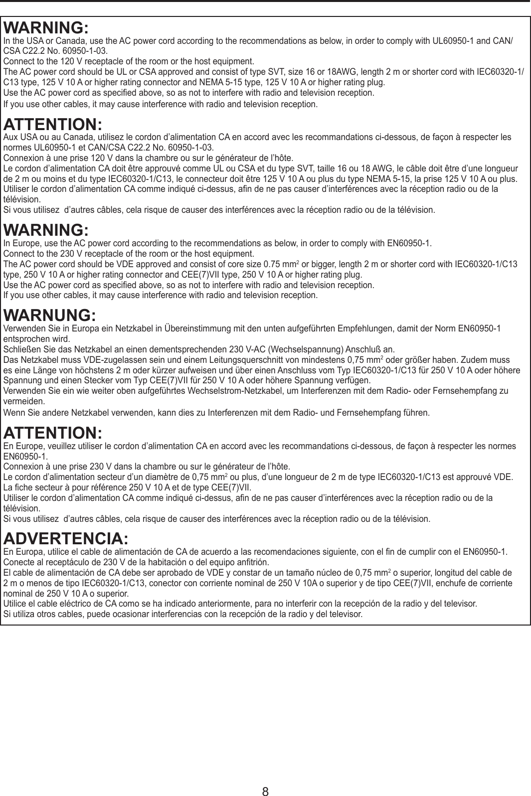 8WARNING:In the USA or Canada, use the AC power cord according to the recommendations as below, in order to comply with UL60950-1 and CAN/CSA C22.2 No. 60950-1-03.Connect to the 120 V receptacle of the room or the host equipment.The AC power cord should be UL or CSA approved and consist of type SVT, size 16 or 18AWG, length 2 m or shorter cord with IEC60320-1/C13 type, 125 V 10 A or higher rating connector and NEMA 5-15 type, 125 V 10 A or higher rating plug.Use the AC power cord as specied above, so as not to interfere with radio and television reception.  If you use other cables, it may cause interference with radio and television reception.ATTENTION:Aux USA ou au Canada, utilisez le cordon d’alimentation CA en accord avec les recommandations ci-dessous, de façon à respecter les normes UL60950-1 et CAN/CSA C22.2 No. 60950-1-03.Connexion à une prise 120 V dans la chambre ou sur le générateur de l’hôte. Le cordon d’alimentation CA doit être approuvé comme UL ou CSA et du type SVT, taille 16 ou 18 AWG, le câble doit être d’une longueur de 2 m ou moins et du type IEC60320-1/C13, le connecteur doit être 125 V 10 A ou plus du type NEMA 5-15, la prise 125 V 10 A ou plus.Utiliser le cordon d’alimentation CA comme indiqué ci-dessus, an de ne pas causer d’interférences avec la réception radio ou de la télévision.Si vous utilisez  d’autres câbles, cela risque de causer des interférences avec la réception radio ou de la télévision.WARNING:In Europe, use the AC power cord according to the recommendations as below, in order to comply with EN60950-1.Connect to the 230 V receptacle of the room or the host equipment.The AC power cord should be VDE approved and consist of core size 0.75 mm2 or bigger, length 2 m or shorter cord with IEC60320-1/C13 type, 250 V 10 A or higher rating connector and CEE(7)VII type, 250 V 10 A or higher rating plug.Use the AC power cord as specied above, so as not to interfere with radio and television reception.  If you use other cables, it may cause interference with radio and television reception.WARNUNG:Verwenden Sie in Europa ein Netzkabel in Übereinstimmung mit den unten aufgeführten Empfehlungen, damit der Norm EN60950-1 entsprochen wird.Schließen Sie das Netzkabel an einen dementsprechenden 230 V-AC (Wechselspannung) Anschluß an.Das Netzkabel muss VDE-zugelassen sein und einem Leitungsquerschnitt von mindestens 0,75 mm2 oder größer haben. Zudem muss es eine Länge von höchstens 2 m oder kürzer aufweisen und über einen Anschluss vom Typ IEC60320-1/C13 für 250 V 10 A oder höhere Spannung und einen Stecker vom Typ CEE(7)VII für 250 V 10 A oder höhere Spannung verfügen.Verwenden Sie ein wie weiter oben aufgeführtes Wechselstrom-Netzkabel, um Interferenzen mit dem Radio- oder Fernsehempfang zu vermeiden.Wenn Sie andere Netzkabel verwenden, kann dies zu Interferenzen mit dem Radio- und Fernsehempfang führen.ATTENTION:En Europe, veuillez utiliser le cordon d’alimentation CA en accord avec les recommandations ci-dessous, de façon à respecter les normes EN60950-1.Connexion à une prise 230 V dans la chambre ou sur le générateur de l’hôte. Le cordon d’alimentation secteur d’un diamètre de 0,75 mm2 ou plus, d’une longueur de 2 m de type IEC60320-1/C13 est approuvé VDE.La che secteur à pour référence 250 V 10 A et de type CEE(7)VII.Utiliser le cordon d’alimentation CA comme indiqué ci-dessus, an de ne pas causer d’interférences avec la réception radio ou de la télévision.Si vous utilisez  d’autres câbles, cela risque de causer des interférences avec la réception radio ou de la télévision.ADVERTENCIA:En Europa, utilice el cable de alimentación de CA de acuerdo a las recomendaciones siguiente, con el n de cumplir con el EN60950-1.Conecte al receptáculo de 230 V de la habitación o del equipo antrión.El cable de alimentación de CA debe ser aprobado de VDE y constar de un tamaño núcleo de 0,75 mm2 o superior, longitud del cable de 2 m o menos de tipo IEC60320-1/C13, conector con corriente nominal de 250 V 10A o superior y de tipo CEE(7)VII, enchufe de corriente nominal de 250 V 10 A o superior.Utilice el cable eléctrico de CA como se ha indicado anteriormente, para no interferir con la recepción de la radio y del televisor.Si utiliza otros cables, puede ocasionar interferencias con la recepción de la radio y del televisor.