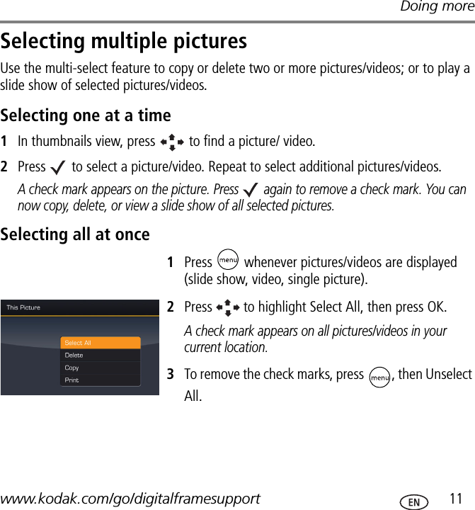 Doing morewww.kodak.com/go/digitalframesupport  11Selecting multiple picturesUse the multi-select feature to copy or delete two or more pictures/videos; or to play a slide show of selected pictures/videos.Selecting one at a time1In thumbnails view, press   to find a picture/ video.2Press   to select a picture/video. Repeat to select additional pictures/videos.A check mark appears on the picture. Press   again to remove a check mark. You can now copy, delete, or view a slide show of all selected pictures. Selecting all at once1Press   whenever pictures/videos are displayed (slide show, video, single picture). 2Press   to highlight Select All, then press OK.A check mark appears on all pictures/videos in your current location.3To remove the check marks, press  , then Unselect All.