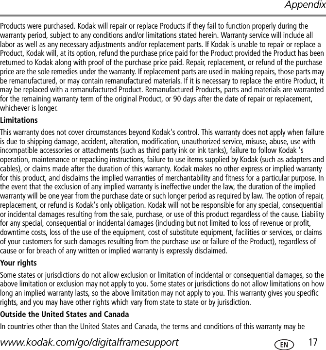 Appendixwww.kodak.com/go/digitalframesupport  17Products were purchased. Kodak will repair or replace Products if they fail to function properly during the warranty period, subject to any conditions and/or limitations stated herein. Warranty service will include all labor as well as any necessary adjustments and/or replacement parts. If Kodak is unable to repair or replace a Product, Kodak will, at its option, refund the purchase price paid for the Product provided the Product has been returned to Kodak along with proof of the purchase price paid. Repair, replacement, or refund of the purchase price are the sole remedies under the warranty. If replacement parts are used in making repairs, those parts may be remanufactured, or may contain remanufactured materials. If it is necessary to replace the entire Product, it may be replaced with a remanufactured Product. Remanufactured Products, parts and materials are warranted for the remaining warranty term of the original Product, or 90 days after the date of repair or replacement, whichever is longer.LimitationsThis warranty does not cover circumstances beyond Kodak&apos;s control. This warranty does not apply when failure is due to shipping damage, accident, alteration, modification, unauthorized service, misuse, abuse, use with incompatible accessories or attachments (such as third party ink or ink tanks), failure to follow Kodak &apos;s operation, maintenance or repacking instructions, failure to use items supplied by Kodak (such as adapters and cables), or claims made after the duration of this warranty. Kodak makes no other express or implied warranty for this product, and disclaims the implied warranties of merchantability and fitness for a particular purpose. In the event that the exclusion of any implied warranty is ineffective under the law, the duration of the implied warranty will be one year from the purchase date or such longer period as required by law. The option of repair, replacement, or refund is Kodak&apos;s only obligation. Kodak will not be responsible for any special, consequential or incidental damages resulting from the sale, purchase, or use of this product regardless of the cause. Liability for any special, consequential or incidental damages (including but not limited to loss of revenue or profit, downtime costs, loss of the use of the equipment, cost of substitute equipment, facilities or services, or claims of your customers for such damages resulting from the purchase use or failure of the Product), regardless of cause or for breach of any written or implied warranty is expressly disclaimed.Your rightsSome states or jurisdictions do not allow exclusion or limitation of incidental or consequential damages, so the above limitation or exclusion may not apply to you. Some states or jurisdictions do not allow limitations on how long an implied warranty lasts, so the above limitation may not apply to you. This warranty gives you specific rights, and you may have other rights which vary from state to state or by jurisdiction.Outside the United States and Canada In countries other than the United States and Canada, the terms and conditions of this warranty may be 