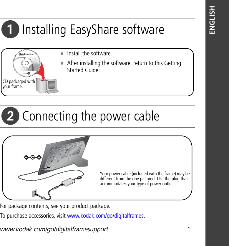 www.kodak.com/go/digitalframesupport 1ENGLISHInstalling EasyShare softwareConnecting the power cableFor package contents, see your product package.To purchase accessories, visit www.kodak.com/go/digitalframes.Install the software. After installing the software, return to this Getting Started Guide.CD packaged with your frame.Your power cable (included with the frame) may be different from the one pictured. Use the plug that accommodates your type of power outlet.