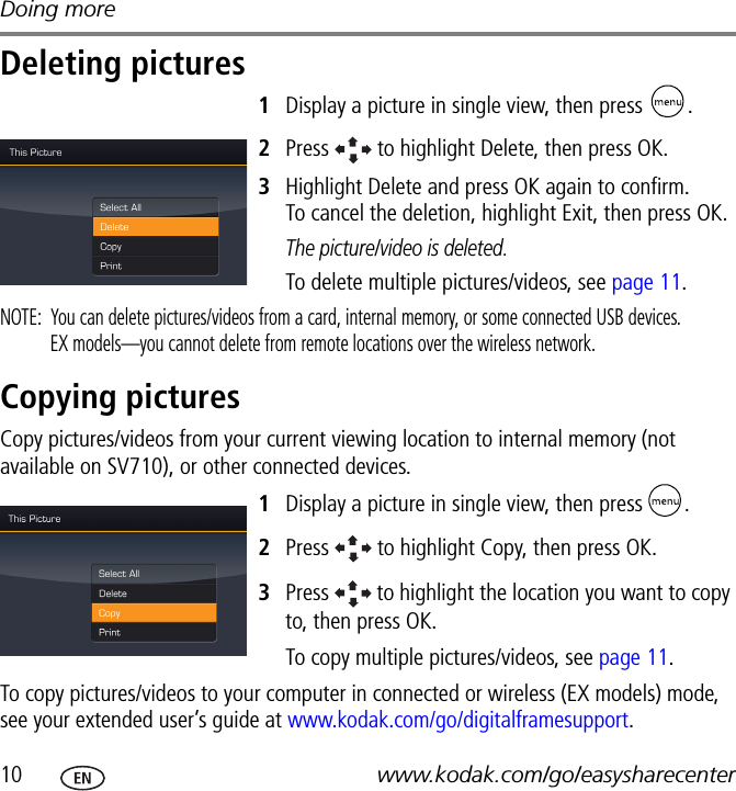 Doing more10 www.kodak.com/go/easysharecenterDeleting pictures1Display a picture in single view, then press  .2Press   to highlight Delete, then press OK.3Highlight Delete and press OK again to confirm.  To cancel the deletion, highlight Exit, then press OK.The picture/video is deleted.To delete multiple pictures/videos, see page 11.NOTE:  You can delete pictures/videos from a card, internal memory, or some connected USB devices.  EX models—you cannot delete from remote locations over the wireless network.Copying picturesCopy pictures/videos from your current viewing location to internal memory (not available on SV710), or other connected devices.1Display a picture in single view, then press  .2Press   to highlight Copy, then press OK.3Press   to highlight the location you want to copy to, then press OK.To copy multiple pictures/videos, see page 11.To copy pictures/videos to your computer in connected or wireless (EX models) mode, see your extended user’s guide at www.kodak.com/go/digitalframesupport.