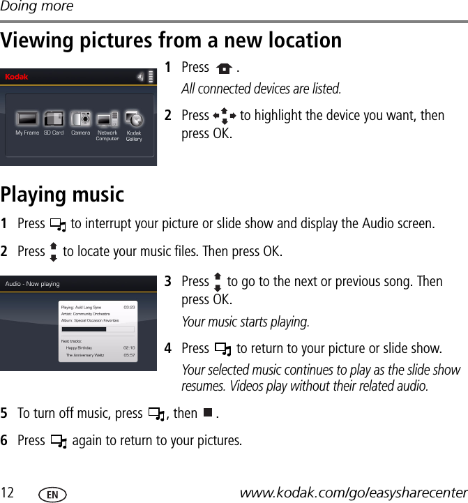 Doing more12 www.kodak.com/go/easysharecenterViewing pictures from a new location1Press  . All connected devices are listed.2Press   to highlight the device you want, then press OK.Playing music1Press   to interrupt your picture or slide show and display the Audio screen.2Press   to locate your music files. Then press OK.3Press   to go to the next or previous song. Then press OK.Your music starts playing.4Press   to return to your picture or slide show.Your selected music continues to play as the slide show resumes. Videos play without their related audio.5To turn off music, press  , then  . 6Press   again to return to your pictures.