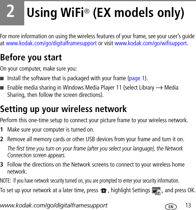 www.kodak.com/go/digitalframesupport  132Using WiFi® (EX models only)For more information on using the wireless features of your frame, see your user’s guide at www.kodak.com/go/digitalframesupport or visit www.kodak.com/go/wifisupport.Before you startOn your computer, make sure you:■Install the software that is packaged with your frame (page 1).■Enable media sharing in Windows Media Player 11 (select Library → Media Sharing, then follow the screen directions).Setting up your wireless networkPerform this one-time setup to connect your picture frame to your wireless network.1Make sure your computer is turned on.2Remove all memory cards or other USB devices from your frame and turn it on.The first time you turn on your frame (after you select your language), the Network Connection screen appears.3Follow the directions on the Network screens to connect to your wireless home network.NOTE:  If you have network security turned on, you are prompted to enter your security information.To set up your network at a later time, press  , highlight Settings  , and press OK.