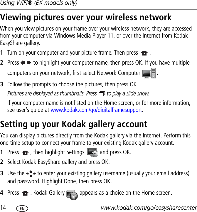 Using WiFi® (EX models only)14 www.kodak.com/go/easysharecenterViewing pictures over your wireless networkWhen you view pictures on your frame over your wireless network, they are accessed from your computer via Windows Media Player 11, or over the Internet from Kodak EasyShare gallery.1Turn on your computer and your picture frame. Then press  .2Press   to highlight your computer name, then press OK. If you have multiple computers on your network, first select Network Computer  .3Follow the prompts to choose the pictures, then press OK.Pictures are displayed as thumbnails. Press   to play a slide show.If your computer name is not listed on the Home screen, or for more information, see user’s guide at www.kodak.com/go/digitalframesupport.Setting up your Kodak gallery accountYou can display pictures directly from the Kodak gallery via the Internet. Perform this one-time setup to connect your frame to your existing Kodak gallery account. 1Press  , then highlight Settings   and press OK.2Select Kodak EasyShare gallery and press OK.3Use the   to enter your existing gallery username (usually your email address) and password. Highlight Done, then press OK.4Press  . Kodak Gallery   appears as a choice on the Home screen.