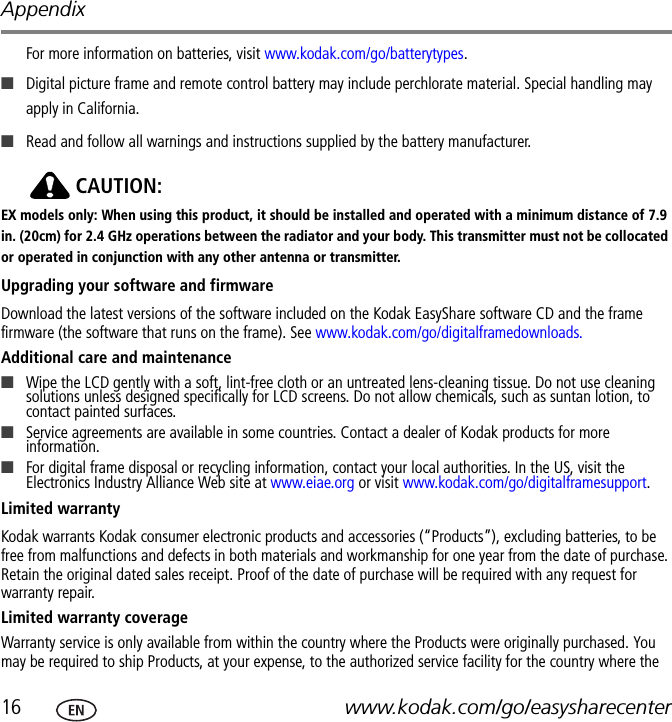 Appendix16 www.kodak.com/go/easysharecenterFor more information on batteries, visit www.kodak.com/go/batterytypes.■Digital picture frame and remote control battery may include perchlorate material. Special handling may apply in California.■Read and follow all warnings and instructions supplied by the battery manufacturer.CAUTION:EX models only: When using this product, it should be installed and operated with a minimum distance of 7.9 in. (20cm) for 2.4 GHz operations between the radiator and your body. This transmitter must not be collocated or operated in conjunction with any other antenna or transmitter.Upgrading your software and firmwareDownload the latest versions of the software included on the Kodak EasyShare software CD and the frame firmware (the software that runs on the frame). See www.kodak.com/go/digitalframedownloads.Additional care and maintenance■Wipe the LCD gently with a soft, lint-free cloth or an untreated lens-cleaning tissue. Do not use cleaning solutions unless designed specifically for LCD screens. Do not allow chemicals, such as suntan lotion, to contact painted surfaces.■Service agreements are available in some countries. Contact a dealer of Kodak products for more information.■For digital frame disposal or recycling information, contact your local authorities. In the US, visit the Electronics Industry Alliance Web site at www.eiae.org or visit www.kodak.com/go/digitalframesupport.Limited warrantyKodak warrants Kodak consumer electronic products and accessories (“Products”), excluding batteries, to be free from malfunctions and defects in both materials and workmanship for one year from the date of purchase. Retain the original dated sales receipt. Proof of the date of purchase will be required with any request for warranty repair.Limited warranty coverageWarranty service is only available from within the country where the Products were originally purchased. You may be required to ship Products, at your expense, to the authorized service facility for the country where the 
