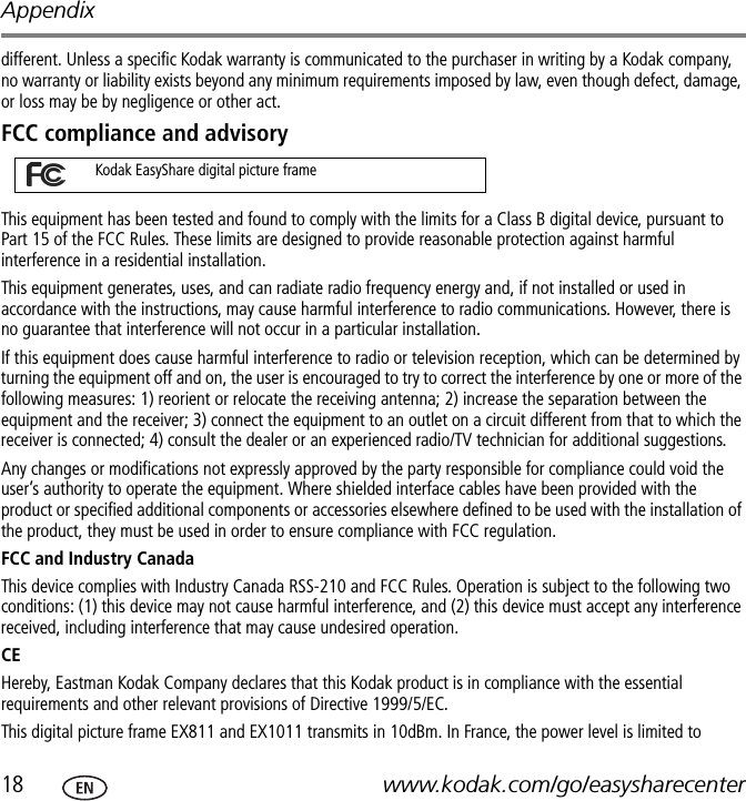 Appendix18 www.kodak.com/go/easysharecenterdifferent. Unless a specific Kodak warranty is communicated to the purchaser in writing by a Kodak company, no warranty or liability exists beyond any minimum requirements imposed by law, even though defect, damage, or loss may be by negligence or other act.FCC compliance and advisoryThis equipment has been tested and found to comply with the limits for a Class B digital device, pursuant to Part 15 of the FCC Rules. These limits are designed to provide reasonable protection against harmful interference in a residential installation.This equipment generates, uses, and can radiate radio frequency energy and, if not installed or used in accordance with the instructions, may cause harmful interference to radio communications. However, there is no guarantee that interference will not occur in a particular installation.If this equipment does cause harmful interference to radio or television reception, which can be determined by turning the equipment off and on, the user is encouraged to try to correct the interference by one or more of the following measures: 1) reorient or relocate the receiving antenna; 2) increase the separation between the equipment and the receiver; 3) connect the equipment to an outlet on a circuit different from that to which the receiver is connected; 4) consult the dealer or an experienced radio/TV technician for additional suggestions.Any changes or modifications not expressly approved by the party responsible for compliance could void the user’s authority to operate the equipment. Where shielded interface cables have been provided with the product or specified additional components or accessories elsewhere defined to be used with the installation of the product, they must be used in order to ensure compliance with FCC regulation.FCC and Industry CanadaThis device complies with Industry Canada RSS-210 and FCC Rules. Operation is subject to the following two conditions: (1) this device may not cause harmful interference, and (2) this device must accept any interference received, including interference that may cause undesired operation.CEHereby, Eastman Kodak Company declares that this Kodak product is in compliance with the essential requirements and other relevant provisions of Directive 1999/5/EC.This digital picture frame EX811 and EX1011 transmits in 10dBm. In France, the power level is limited to Kodak EasyShare digital picture frame