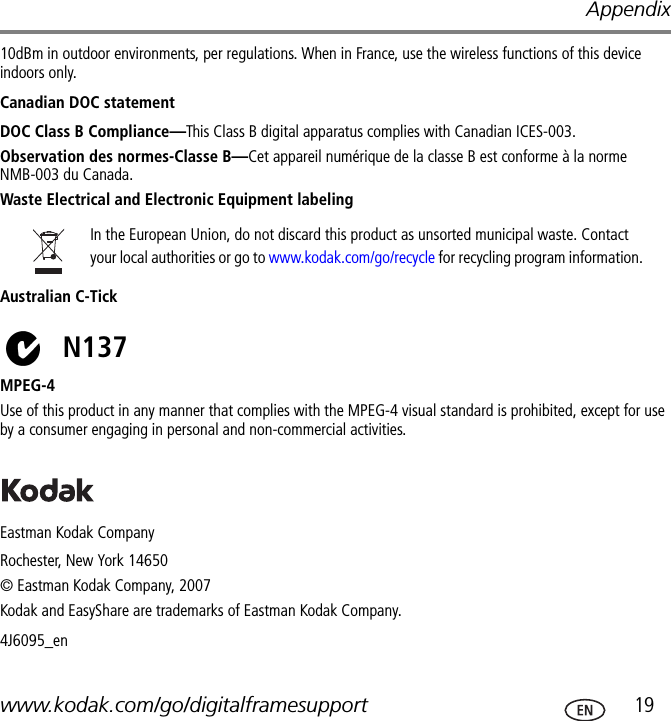 Appendixwww.kodak.com/go/digitalframesupport  1910dBm in outdoor environments, per regulations. When in France, use the wireless functions of this device indoors only.Canadian DOC statementDOC Class B Compliance—This Class B digital apparatus complies with Canadian ICES-003.Observation des normes-Classe B—Cet appareil numérique de la classe B est conforme à la norme NMB-003 du Canada.Waste Electrical and Electronic Equipment labelingAustralian C-TickMPEG-4Use of this product in any manner that complies with the MPEG-4 visual standard is prohibited, except for use by a consumer engaging in personal and non-commercial activities.Eastman Kodak CompanyRochester, New York 14650© Eastman Kodak Company, 2007Kodak and EasyShare are trademarks of Eastman Kodak Company. 4J6095_enIn the European Union, do not discard this product as unsorted municipal waste. Contact your local authorities or go to www.kodak.com/go/recycle for recycling program information.N137