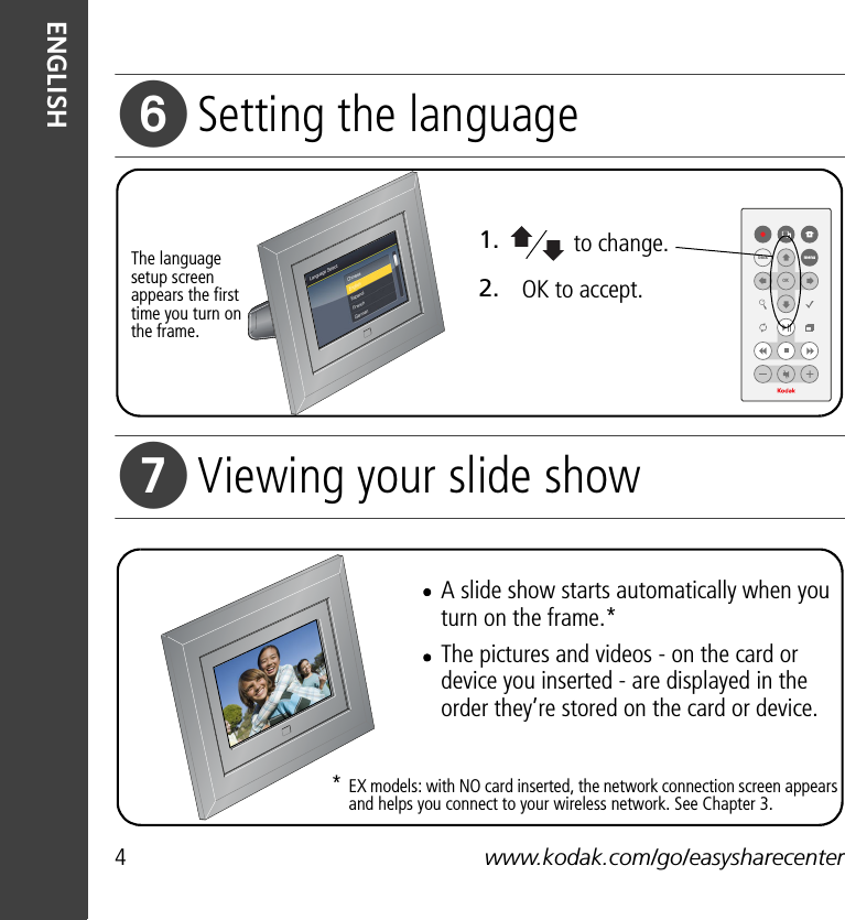 4www.kodak.com/go/easysharecenterENGLISHSetting the languageViewing your slide show2.1.OK to accept.to change.The language setup screen appears the first time you turn on the frame.backOKmenuA slide show starts automatically when you turn on the frame.*The pictures and videos - on the card or device you inserted - are displayed in the order they’re stored on the card or device.EX models: with NO card inserted, the network connection screen appears and helps you connect to your wireless network. See Chapter 3.* 