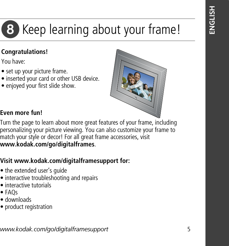 www.kodak.com/go/digitalframesupport 5ENGLISHKeep learning about your frame!Congratulations! You have:• set up your picture frame. • inserted your card or other USB device. • enjoyed your first slide show.Visit www.kodak.com/digitalframesupport for:• the extended user’s guide • interactive troubleshooting and repairs • interactive tutorials • FAQs • downloads • product registrationEven more fun!Turn the page to learn about more great features of your frame, including personalizing your picture viewing. You can also customize your frame to match your style or decor! For all great frame accessories, visit www.kodak.com/go/digitalframes. 