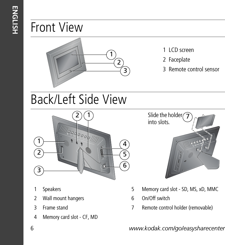 6www.kodak.com/go/easysharecenterENGLISHFront ViewBack/Left Side View1Speakers 5Memory card slot - SD, MS, xD, MMC 2Wall mount hangers 6On/Off switch3Frame stand 7Remote control holder (removable)4Memory card slot - CF, MD1  LCD screen2  Faceplate3  Remote control sensor321647251123Slide the holder into slots.