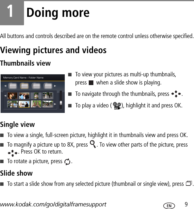 www.kodak.com/go/digitalframesupport  91Doing moreAll buttons and controls described are on the remote control unless otherwise specified.Viewing pictures and videosThumbnails view■To view your pictures as multi-up thumbnails,  press   when a slide show is playing.■To navigate through the thumbnails, press  .■To play a video ( ), highlight it and press OK.Single view■To view a single, full-screen picture, highlight it in thumbnails view and press OK.■To magnify a picture up to 8X, press  . To view other parts of the picture, press . Press OK to return.■To rotate a picture, press  .Slide show■To start a slide show from any selected picture (thumbnail or single view), press  .