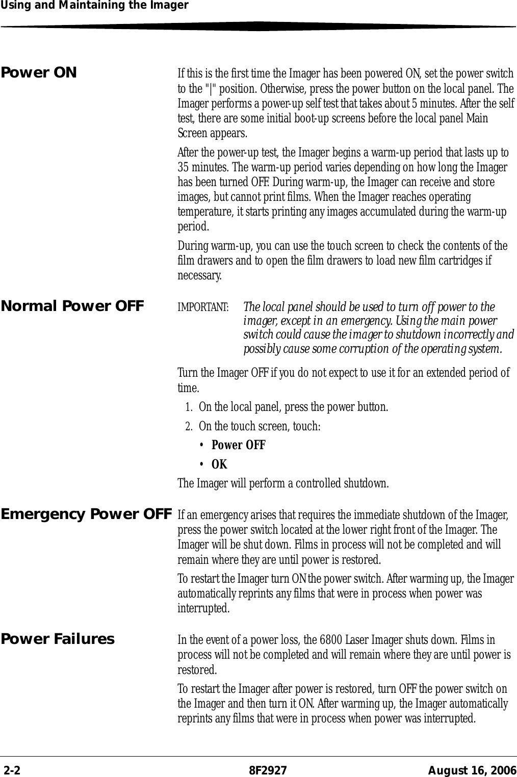  2-2 8F2927 August 16, 2006Using and Maintaining the ImagerPower ON If this is the first time the Imager has been powered ON, set the power switch to the &quot;|&quot; position. Otherwise, press the power button on the local panel. The Imager performs a power-up self test that takes about 5 minutes. After the self test, there are some initial boot-up screens before the local panel Main Screen appears.After the power-up test, the Imager begins a warm-up period that lasts up to 35 minutes. The warm-up period varies depending on how long the Imager has been turned OFF. During warm-up, the Imager can receive and store images, but cannot print films. When the Imager reaches operating temperature, it starts printing any images accumulated during the warm-up period. During warm-up, you can use the touch screen to check the contents of the film drawers and to open the film drawers to load new film cartridges if necessary.Normal Power OFF IMPORTANT:  The local panel should be used to turn off power to the imager, except in an emergency. Using the main power switch could cause the imager to shutdown incorrectly and possibly cause some corruption of the operating system.Turn the Imager OFF if you do not expect to use it for an extended period of time.1. On the local panel, press the power button.2. On the touch screen, touch:•Power OFF•OKThe Imager will perform a controlled shutdown.Emergency Power OFF If an emergency arises that requires the immediate shutdown of the Imager, press the power switch located at the lower right front of the Imager. The Imager will be shut down. Films in process will not be completed and will remain where they are until power is restored.To restart the Imager turn ON the power switch. After warming up, the Imager automatically reprints any films that were in process when power was interrupted.Power Failures In the event of a power loss, the 6800 Laser Imager shuts down. Films in process will not be completed and will remain where they are until power is restored.To restart the Imager after power is restored, turn OFF the power switch on the Imager and then turn it ON. After warming up, the Imager automatically reprints any films that were in process when power was interrupted.