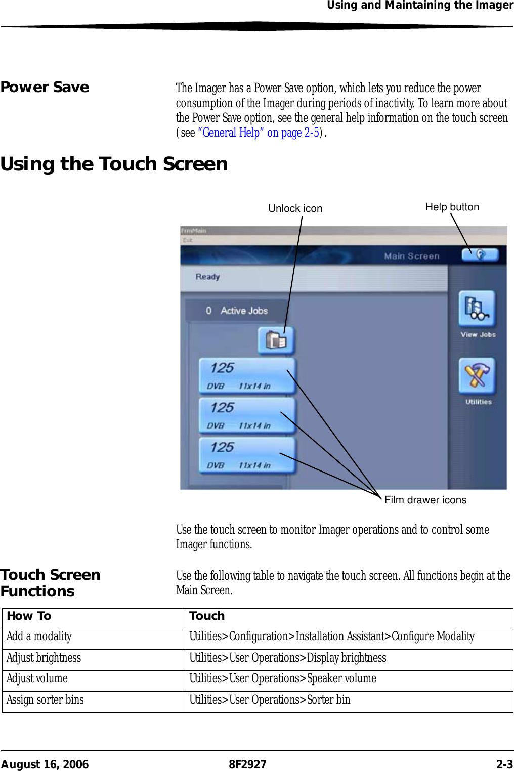 Using and Maintaining the ImagerAugust 16, 2006 8F2927 2-3Power Save The Imager has a Power Save option, which lets you reduce the power consumption of the Imager during periods of inactivity. To learn more about the Power Save option, see the general help information on the touch screen (see “General Help” on page 2-5).Using the Touch ScreenUse the touch screen to monitor Imager operations and to control some Imager functions. Touch Screen Functions Use the following table to navigate the touch screen. All functions begin at the Main Screen.Unlock icon Help buttonFilm drawer iconsHow To TouchAdd a modality Utilities&gt;Configuration&gt;Installation Assistant&gt;Configure ModalityAdjust brightness Utilities&gt;User Operations&gt;Display brightnessAdjust volume Utilities&gt;User Operations&gt;Speaker volumeAssign sorter bins Utilities&gt;User Operations&gt;Sorter bin