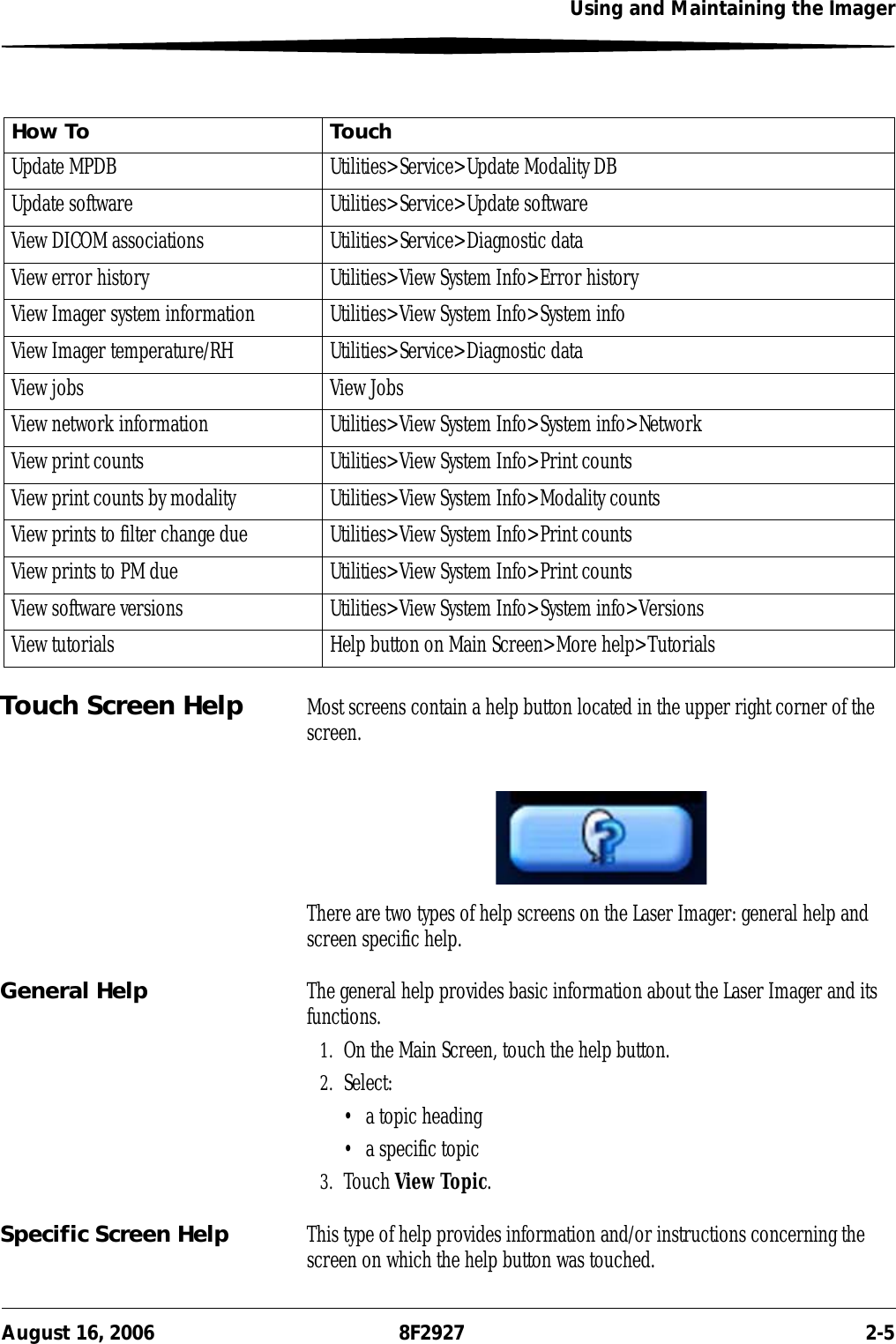 Using and Maintaining the ImagerAugust 16, 2006 8F2927 2-5Touch Screen Help Most screens contain a help button located in the upper right corner of the screen.There are two types of help screens on the Laser Imager: general help and screen specific help.General Help The general help provides basic information about the Laser Imager and its functions.1. On the Main Screen, touch the help button.2. Select:• a topic heading• a specific topic3. Touch View Topic.Specific Screen Help This type of help provides information and/or instructions concerning the screen on which the help button was touched.Update MPDB Utilities&gt;Service&gt;Update Modality DBUpdate software Utilities&gt;Service&gt;Update softwareView DICOM associations Utilities&gt;Service&gt;Diagnostic dataView error history Utilities&gt;View System Info&gt;Error historyView Imager system information Utilities&gt;View System Info&gt;System infoView Imager temperature/RH Utilities&gt;Service&gt;Diagnostic dataView jobs View JobsView network information Utilities&gt;View System Info&gt;System info&gt;NetworkView print counts Utilities&gt;View System Info&gt;Print countsView print counts by modality Utilities&gt;View System Info&gt;Modality countsView prints to filter change due Utilities&gt;View System Info&gt;Print countsView prints to PM due Utilities&gt;View System Info&gt;Print countsView software versions Utilities&gt;View System Info&gt;System info&gt;VersionsView tutorials Help button on Main Screen&gt;More help&gt;TutorialsHow To Touch