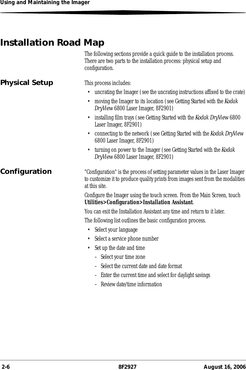  2-6 8F2927 August 16, 2006Using and Maintaining the ImagerInstallation Road MapThe following sections provide a quick guide to the installation process. There are two parts to the installation process: physical setup and configuration.Physical Setup This process includes:• uncrating the Imager (see the uncrating instructions affixed to the crate)• moving the Imager to its location (see Getting Started with the Kodak DryView 6800 Laser Imager, 8F2901)• installing film trays (see Getting Started with the Kodak DryView 6800 Laser Imager, 8F2901)• connecting to the network (see Getting Started with the Kodak DryView 6800 Laser Imager, 8F2901)• turning on power to the Imager (see Getting Started with the Kodak DryView 6800 Laser Imager, 8F2901)Configuration &quot;Configuration&quot; is the process of setting parameter values in the Laser Imager to customize it to produce quality prints from images sent from the modalities at this site. Configure the Imager using the touch screen. From the Main Screen, touch Utilities&gt;Configuration&gt;Installation Assistant.You can exit the Installation Assistant any time and return to it later.The following list outlines the basic configuration process.• Select your language• Select a service phone number• Set up the date and time– Select your time zone– Select the current date and date format– Enter the current time and select for daylight savings– Review date/time information