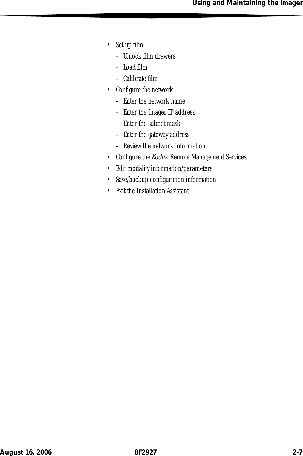Using and Maintaining the ImagerAugust 16, 2006 8F2927 2-7• Set up film– Unlock film drawers– Load film– Calibrate film• Configure the network– Enter the network name– Enter the Imager IP address– Enter the subnet mask– Enter the gateway address– Review the network information• Configure the Kodak Remote Management Services• Edit modality information/parameters• Save/backup configuration information• Exit the Installation Assistant