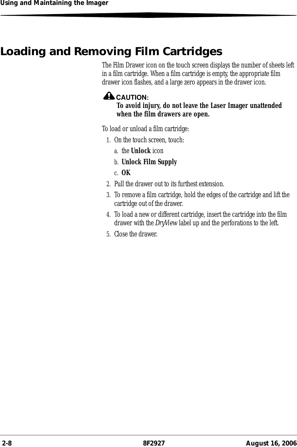  2-8 8F2927 August 16, 2006Using and Maintaining the ImagerLoading and Removing Film CartridgesThe Film Drawer icon on the touch screen displays the number of sheets left in a film cartridge. When a film cartridge is empty, the appropriate film drawer icon flashes, and a large zero appears in the drawer icon.CAUTION:To avoid injury, do not leave the Laser Imager unattended when the film drawers are open.To load or unload a film cartridge:1. On the touch screen, touch:a. the Unlock iconb. Unlock Film Supplyc. OK2. Pull the drawer out to its furthest extension.3. To remove a film cartridge, hold the edges of the cartridge and lift the cartridge out of the drawer.4. To load a new or different cartridge, insert the cartridge into the film drawer with the DryView label up and the perforations to the left.5. Close the drawer.