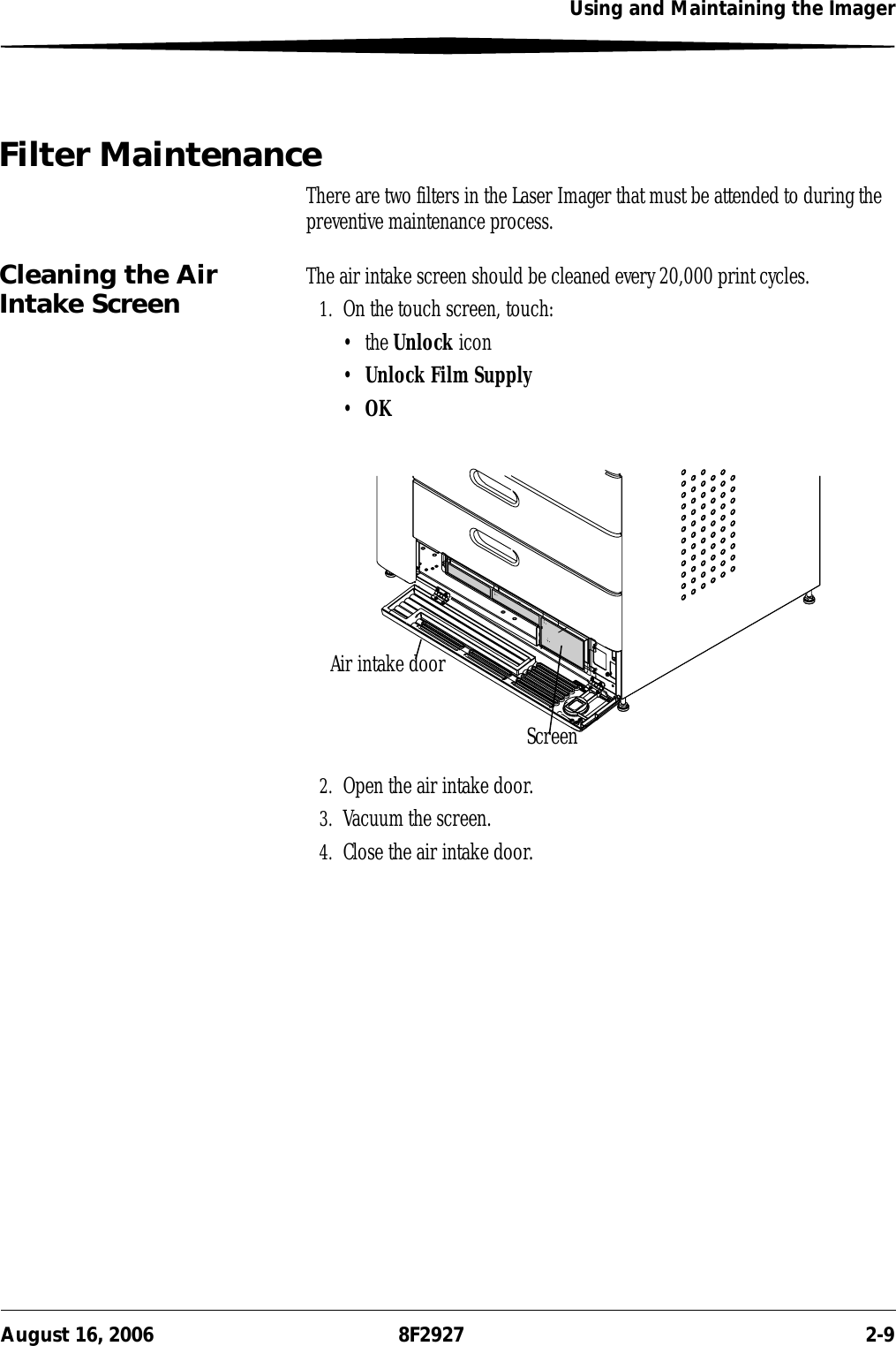 Using and Maintaining the ImagerAugust 16, 2006 8F2927 2-9Filter MaintenanceThere are two filters in the Laser Imager that must be attended to during the preventive maintenance process.Cleaning the Air Intake Screen The air intake screen should be cleaned every 20,000 print cycles.1. On the touch screen, touch:• the Unlock icon•Unlock Film Supply•OK2. Open the air intake door.3. Vacuum the screen.4. Close the air intake door.Air intake doorScreen